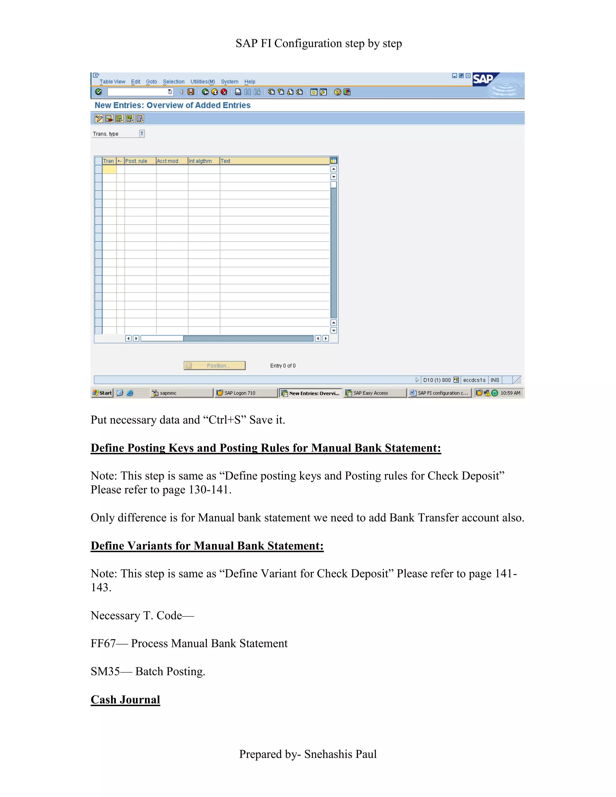 SAP FI Configuration step by step
Prepared by- Snehashis Paul
Put necessary data and “Ctrl+S” Save it.
Define Posting Keys and Posting Rules for Manual Bank Statement:
Note: This step is same as “Define posting keys and Posting rules for Check Deposit”
Please refer to page 130-141.
Only difference is for Manual bank statement we need to add Bank Transfer account also.
Define Variants for Manual Bank Statement:
Note: This step is same as “Define Variant for Check Deposit” Please refer to page 141-
143.
Necessary T. Code––
FF67–– Process Manual Bank Statement
SM35–– Batch Posting.
Cash Journal
 