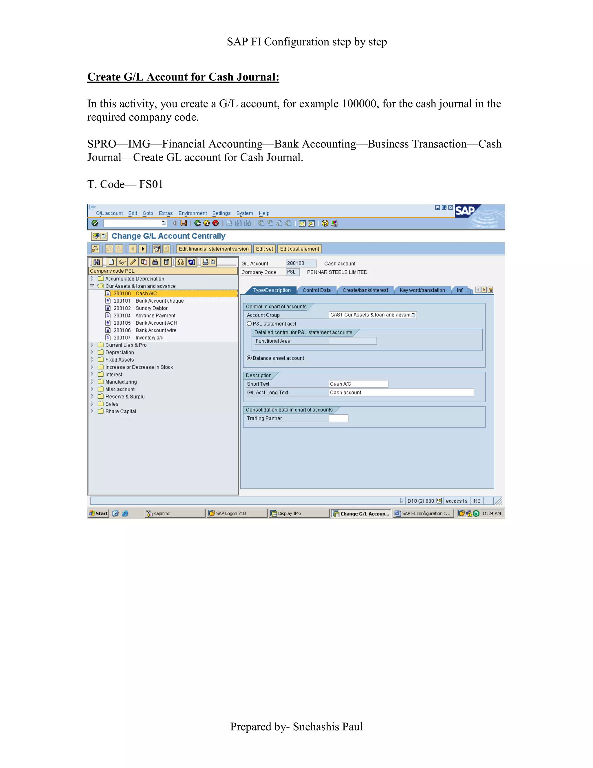 SAP FI Configuration step by step
Prepared by- Snehashis Paul
Create G/L Account for Cash Journal:
In this activity, you create a G/L account, for example 100000, for the cash journal in the
required company code.
SPRO––IMG––Financial Accounting––Bank Accounting––Business Transaction––Cash
Journal––Create GL account for Cash Journal.
T. Code–– FS01
 