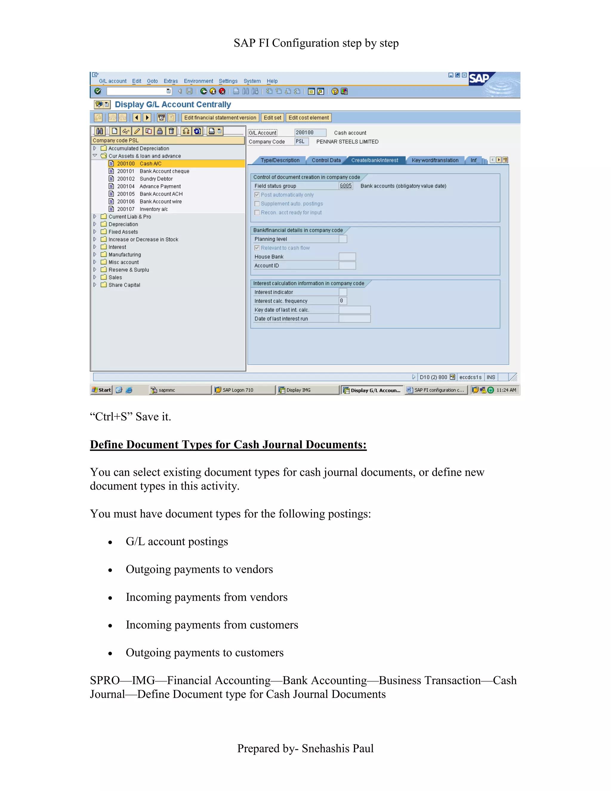 SAP FI Configuration step by step
Prepared by- Snehashis Paul
“Ctrl+S” Save it.
Define Document Types for Cash Journal Documents:
You can select existing document types for cash journal documents, or define new
document types in this activity.
You must have document types for the following postings:
 G/L account postings
 Outgoing payments to vendors
 Incoming payments from vendors
 Incoming payments from customers
 Outgoing payments to customers
SPRO––IMG––Financial Accounting––Bank Accounting––Business Transaction––Cash
Journal––Define Document type for Cash Journal Documents
 