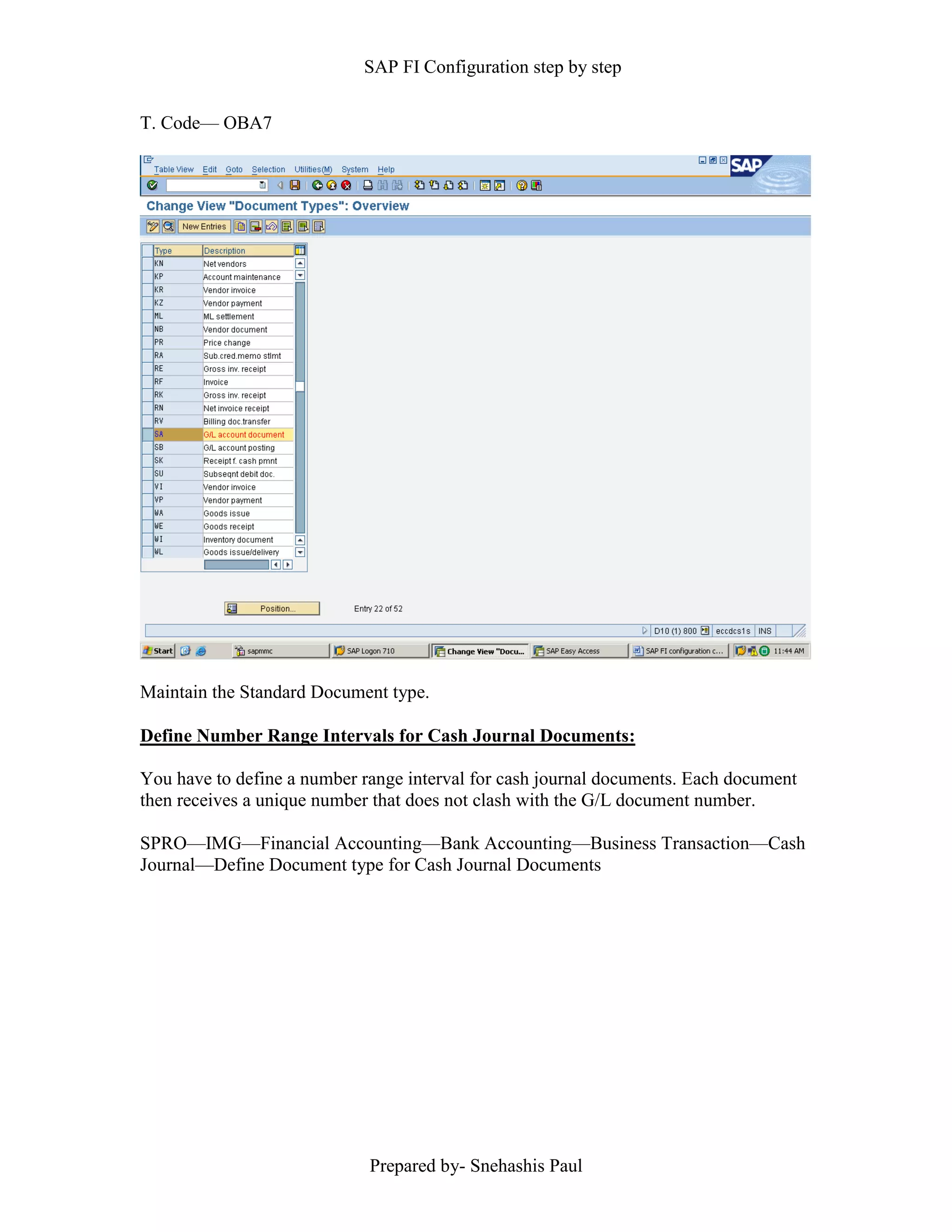SAP FI Configuration step by step
Prepared by- Snehashis Paul
T. Code–– OBA7
Maintain the Standard Document type.
Define Number Range Intervals for Cash Journal Documents:
You have to define a number range interval for cash journal documents. Each document
then receives a unique number that does not clash with the G/L document number.
SPRO––IMG––Financial Accounting––Bank Accounting––Business Transaction––Cash
Journal––Define Document type for Cash Journal Documents
 