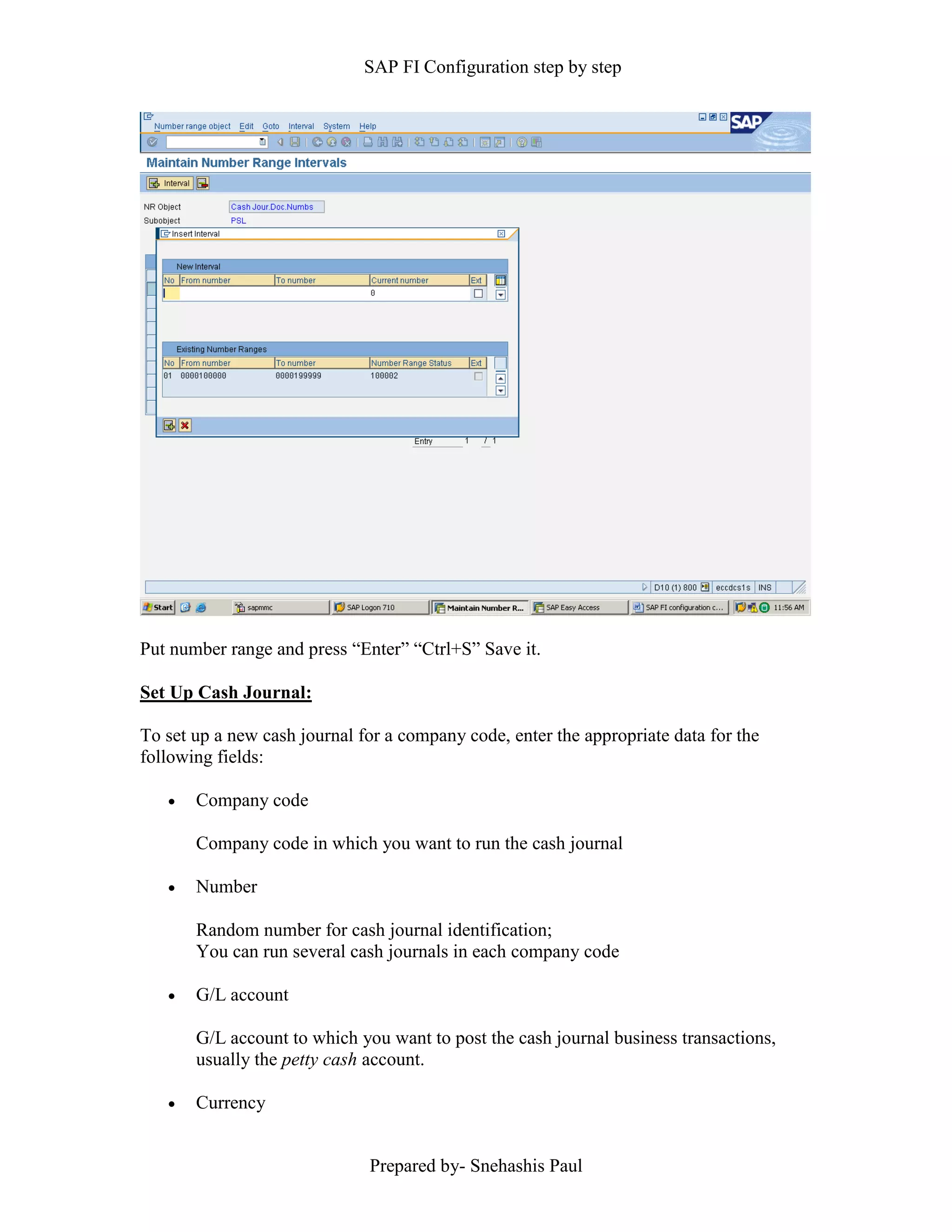 SAP FI Configuration step by step
Prepared by- Snehashis Paul
Put number range and press “Enter” “Ctrl+S” Save it.
Set Up Cash Journal:
To set up a new cash journal for a company code, enter the appropriate data for the
following fields:
 Company code
Company code in which you want to run the cash journal
 Number
Random number for cash journal identification;
You can run several cash journals in each company code
 G/L account
G/L account to which you want to post the cash journal business transactions,
usually the petty cash account.
 Currency
 