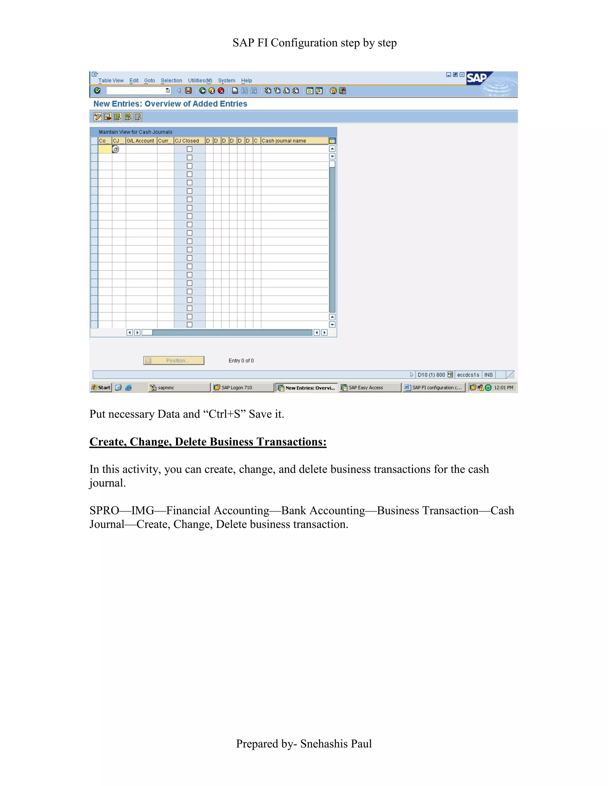 SAP FI Configuration step by step
Prepared by- Snehashis Paul
Put necessary Data and “Ctrl+S” Save it.
Create, Change, Delete Business Transactions:
In this activity, you can create, change, and delete business transactions for the cash
journal.
SPRO––IMG––Financial Accounting––Bank Accounting––Business Transaction––Cash
Journal––Create, Change, Delete business transaction.
 