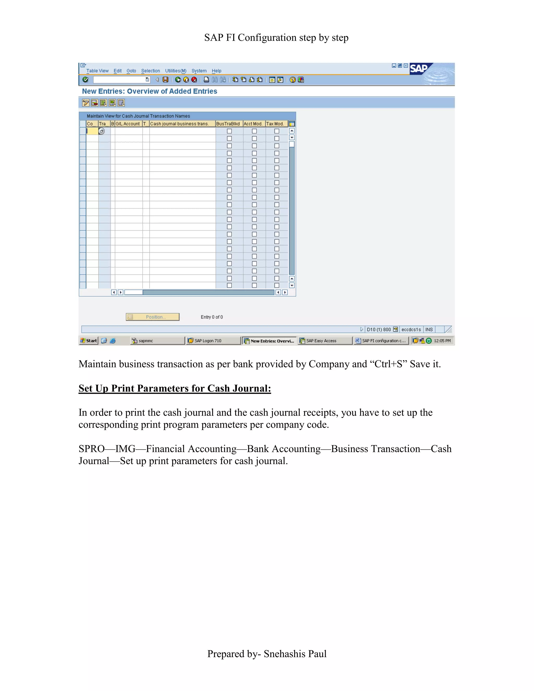 SAP FI Configuration step by step
Prepared by- Snehashis Paul
Maintain business transaction as per bank provided by Company and “Ctrl+S” Save it.
Set Up Print Parameters for Cash Journal:
In order to print the cash journal and the cash journal receipts, you have to set up the
corresponding print program parameters per company code.
SPRO––IMG––Financial Accounting––Bank Accounting––Business Transaction––Cash
Journal––Set up print parameters for cash journal.
 