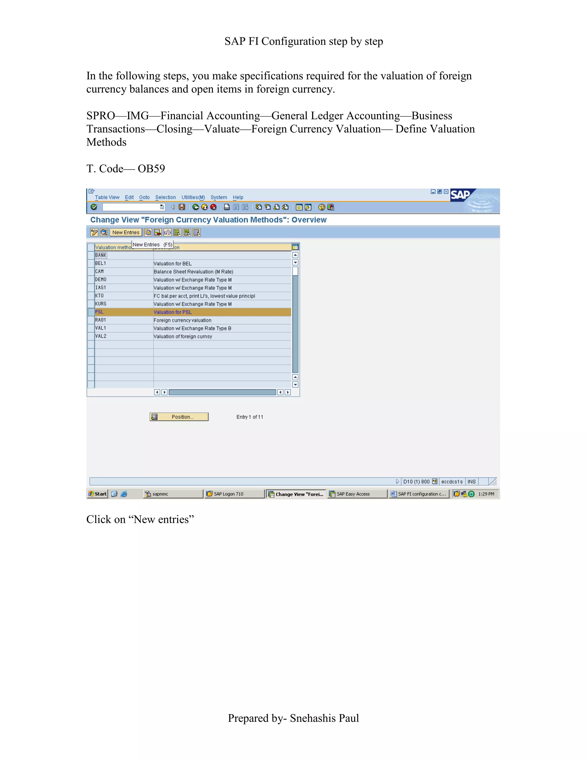 SAP FI Configuration step by step
Prepared by- Snehashis Paul
In the following steps, you make specifications required for the valuation of foreign
currency balances and open items in foreign currency.
SPRO––IMG––Financial Accounting––General Ledger Accounting––Business
Transactions––Closing––Valuate––Foreign Currency Valuation–– Define Valuation
Methods
T. Code–– OB59
Click on “New entries”
 
