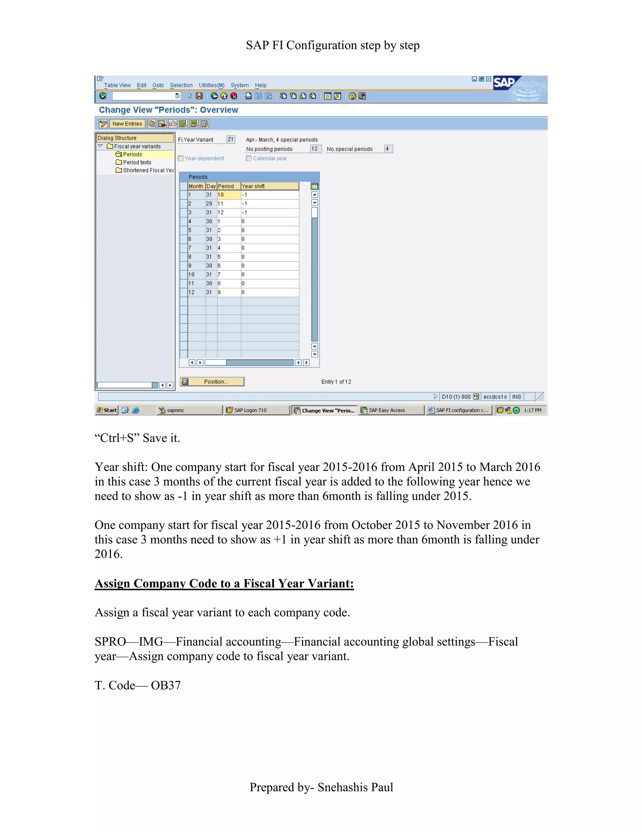 SAP FI Configuration step by step
Prepared by- Snehashis Paul
“Ctrl+S” Save it.
Year shift: One company start for fiscal year 2015-2016 from April 2015 to March 2016
in this case 3 months of the current fiscal year is added to the following year hence we
need to show as -1 in year shift as more than 6month is falling under 2015.
One company start for fiscal year 2015-2016 from October 2015 to November 2016 in
this case 3 months need to show as +1 in year shift as more than 6month is falling under
2016.
Assign Company Code to a Fiscal Year Variant:
Assign a fiscal year variant to each company code.
SPRO—IMG––Financial accounting—Financial accounting global settings––Fiscal
year––Assign company code to fiscal year variant.
T. Code–– OB37
 