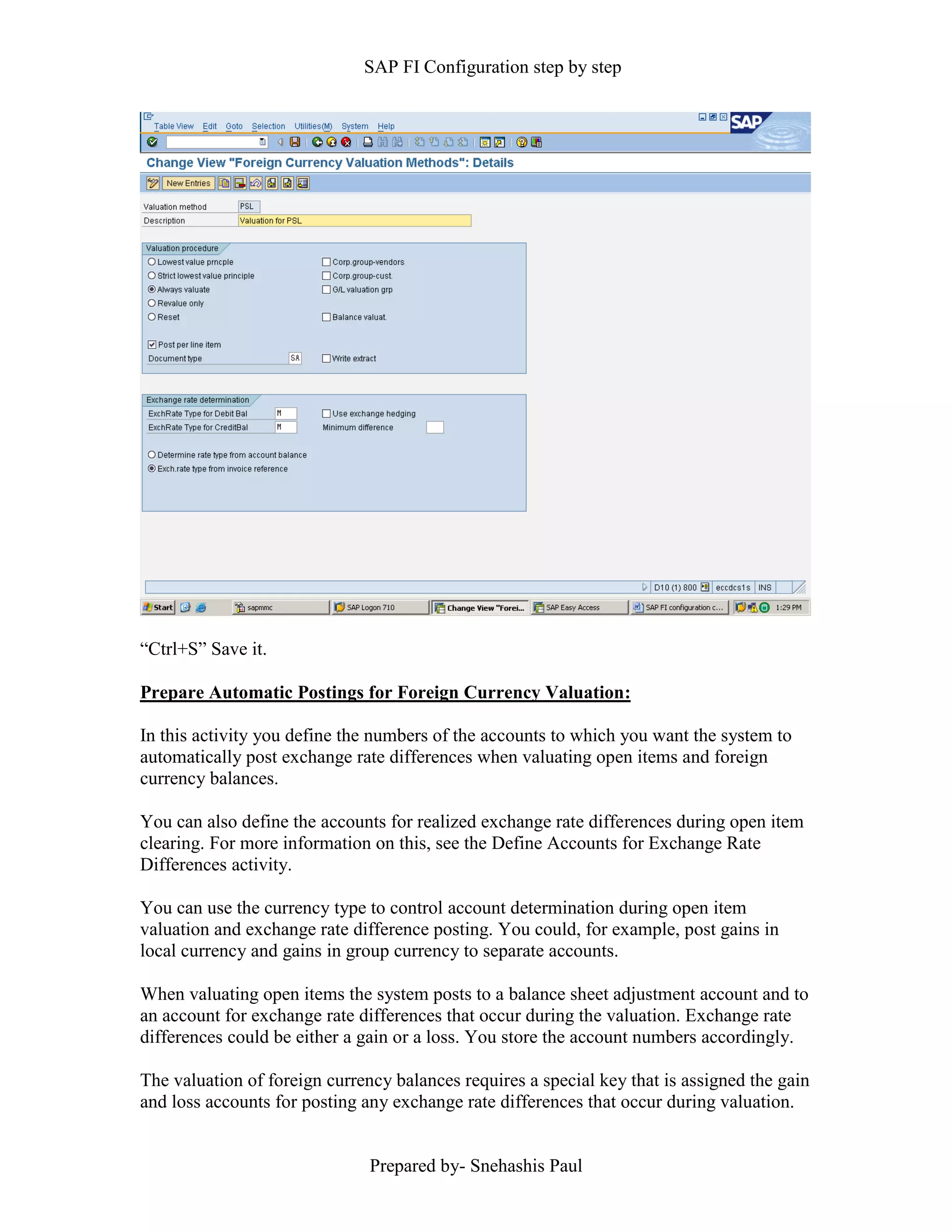 SAP FI Configuration step by step
Prepared by- Snehashis Paul
“Ctrl+S” Save it.
Prepare Automatic Postings for Foreign Currency Valuation:
In this activity you define the numbers of the accounts to which you want the system to
automatically post exchange rate differences when valuating open items and foreign
currency balances.
You can also define the accounts for realized exchange rate differences during open item
clearing. For more information on this, see the Define Accounts for Exchange Rate
Differences activity.
You can use the currency type to control account determination during open item
valuation and exchange rate difference posting. You could, for example, post gains in
local currency and gains in group currency to separate accounts.
When valuating open items the system posts to a balance sheet adjustment account and to
an account for exchange rate differences that occur during the valuation. Exchange rate
differences could be either a gain or a loss. You store the account numbers accordingly.
The valuation of foreign currency balances requires a special key that is assigned the gain
and loss accounts for posting any exchange rate differences that occur during valuation.
 