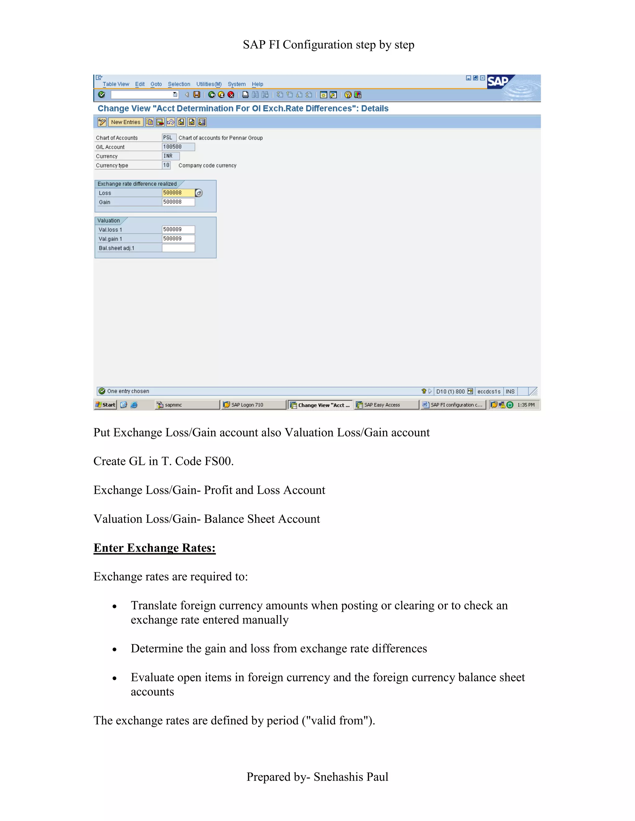 SAP FI Configuration step by step
Prepared by- Snehashis Paul
Put Exchange Loss/Gain account also Valuation Loss/Gain account
Create GL in T. Code FS00.
Exchange Loss/Gain- Profit and Loss Account
Valuation Loss/Gain- Balance Sheet Account
Enter Exchange Rates:
Exchange rates are required to:
 Translate foreign currency amounts when posting or clearing or to check an
exchange rate entered manually
 Determine the gain and loss from exchange rate differences
 Evaluate open items in foreign currency and the foreign currency balance sheet
accounts
The exchange rates are defined by period ("valid from").
 