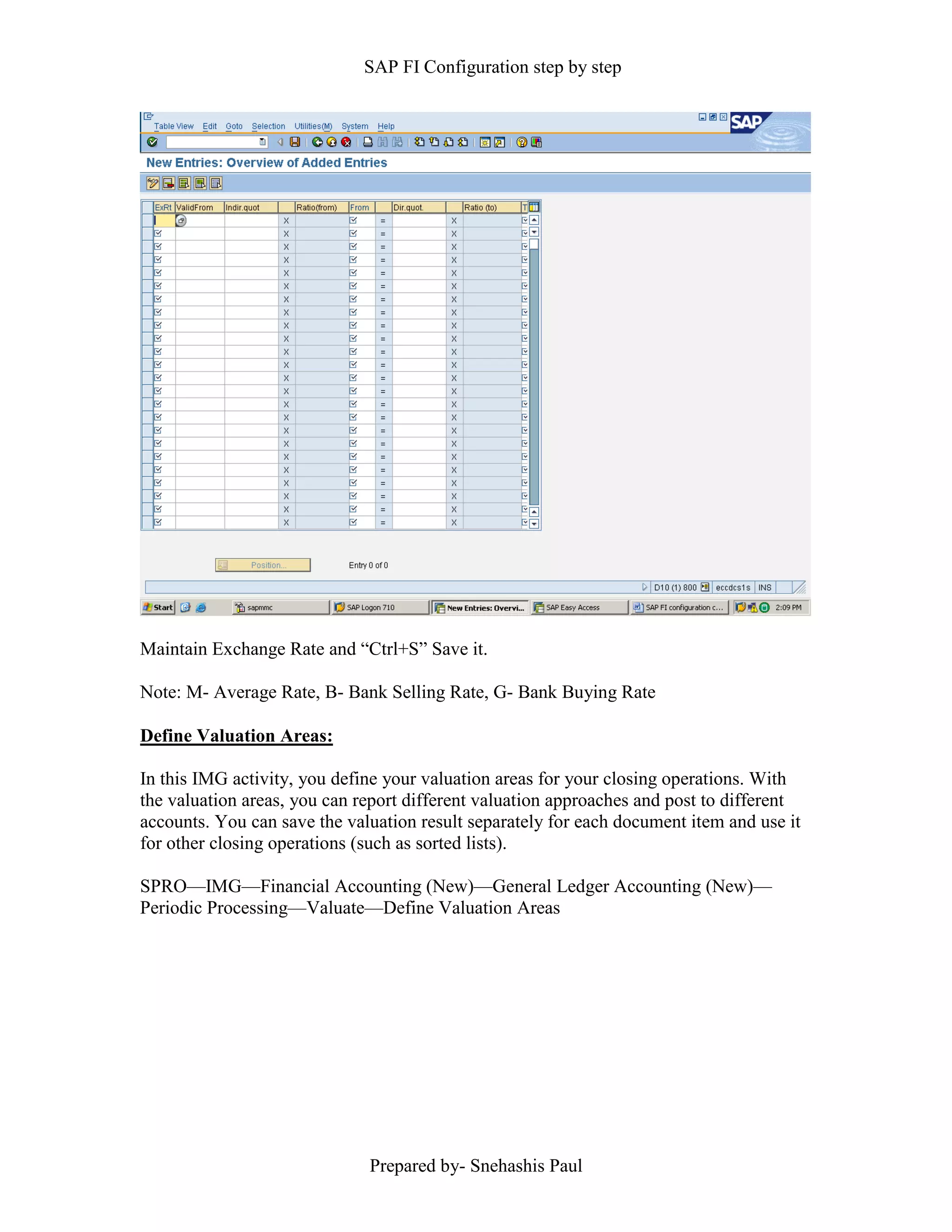 SAP FI Configuration step by step
Prepared by- Snehashis Paul
Maintain Exchange Rate and “Ctrl+S” Save it.
Note: M- Average Rate, B- Bank Selling Rate, G- Bank Buying Rate
Define Valuation Areas:
In this IMG activity, you define your valuation areas for your closing operations. With
the valuation areas, you can report different valuation approaches and post to different
accounts. You can save the valuation result separately for each document item and use it
for other closing operations (such as sorted lists).
SPRO––IMG––Financial Accounting (New)––General Ledger Accounting (New)––
Periodic Processing––Valuate––Define Valuation Areas
 