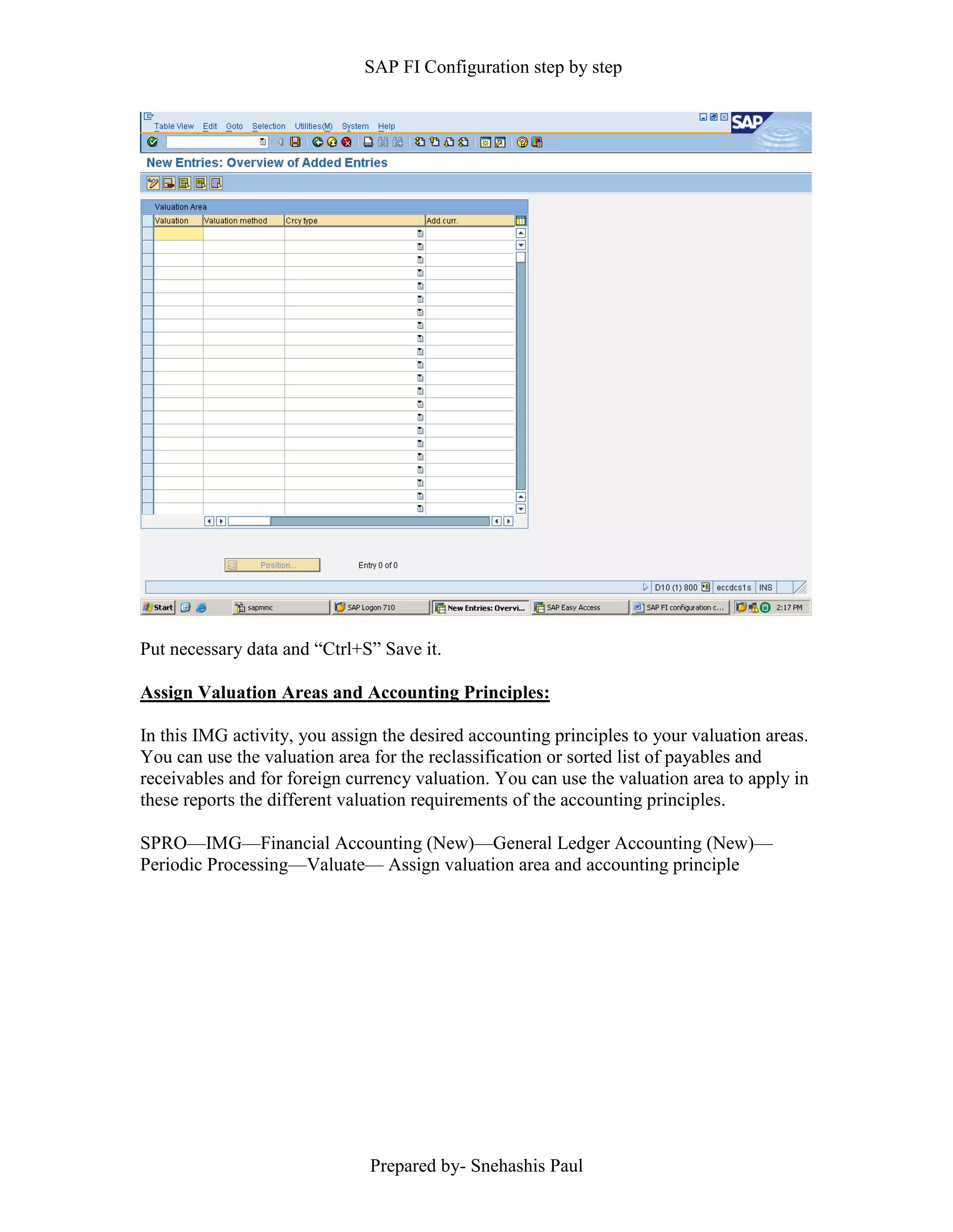 SAP FI Configuration step by step
Prepared by- Snehashis Paul
Put necessary data and “Ctrl+S” Save it.
Assign Valuation Areas and Accounting Principles:
In this IMG activity, you assign the desired accounting principles to your valuation areas.
You can use the valuation area for the reclassification or sorted list of payables and
receivables and for foreign currency valuation. You can use the valuation area to apply in
these reports the different valuation requirements of the accounting principles.
SPRO––IMG––Financial Accounting (New)––General Ledger Accounting (New)––
Periodic Processing––Valuate–– Assign valuation area and accounting principle
 