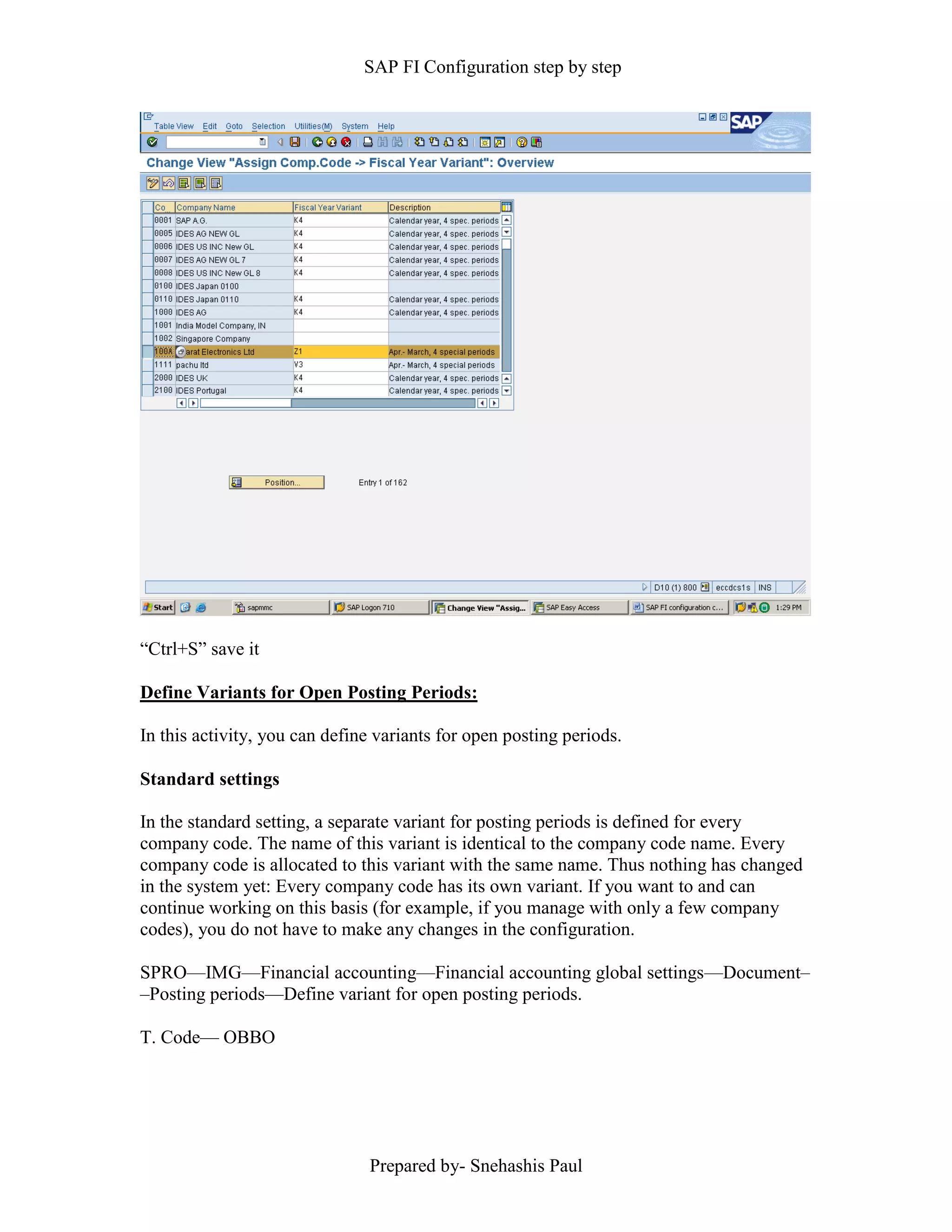 SAP FI Configuration step by step
Prepared by- Snehashis Paul
“Ctrl+S” save it
Define Variants for Open Posting Periods:
In this activity, you can define variants for open posting periods.
Standard settings
In the standard setting, a separate variant for posting periods is defined for every
company code. The name of this variant is identical to the company code name. Every
company code is allocated to this variant with the same name. Thus nothing has changed
in the system yet: Every company code has its own variant. If you want to and can
continue working on this basis (for example, if you manage with only a few company
codes), you do not have to make any changes in the configuration.
SPRO—IMG––Financial accounting—Financial accounting global settings––Document–
–Posting periods––Define variant for open posting periods.
T. Code–– OBBO
 