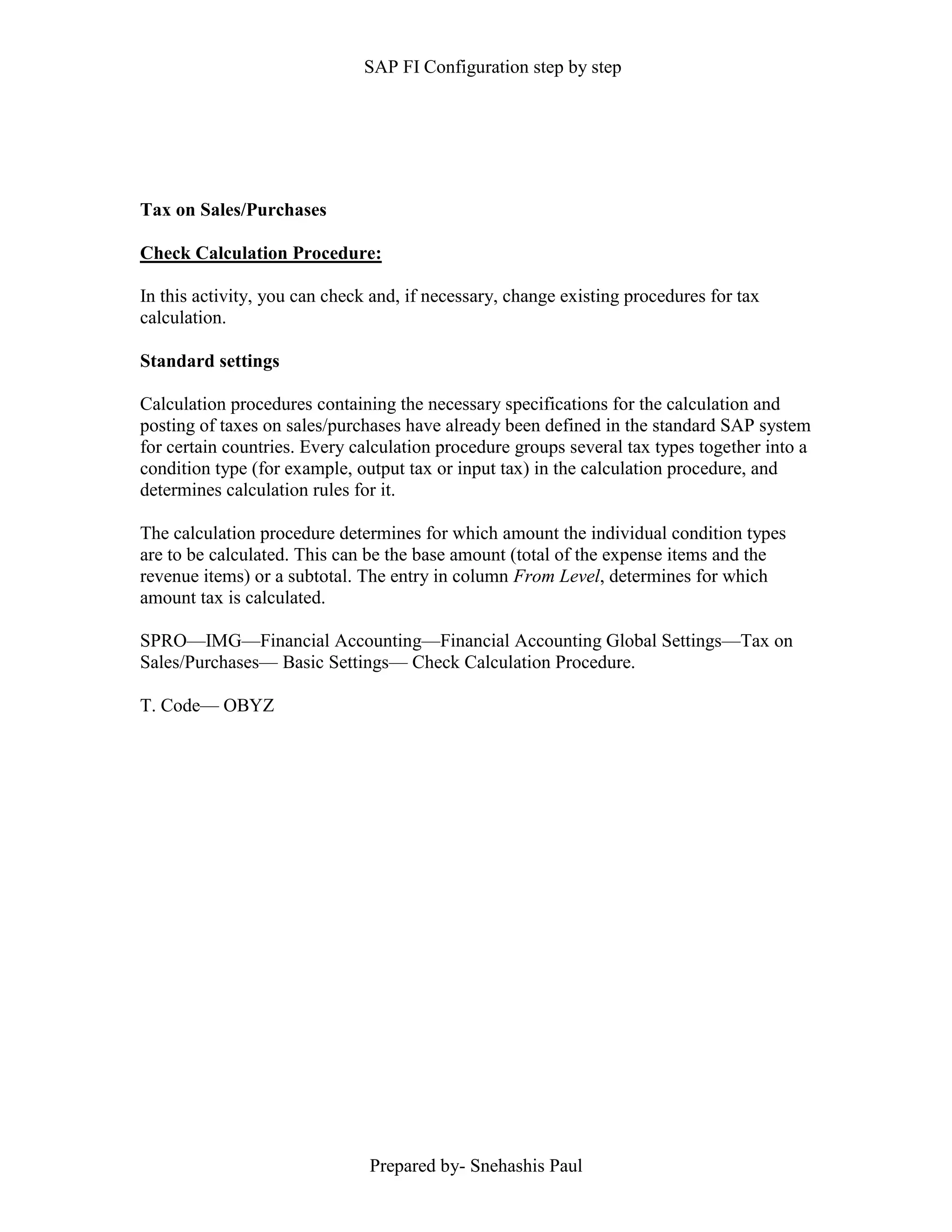 SAP FI Configuration step by step
Prepared by- Snehashis Paul
Tax on Sales/Purchases
Check Calculation Procedure:
In this activity, you can check and, if necessary, change existing procedures for tax
calculation.
Standard settings
Calculation procedures containing the necessary specifications for the calculation and
posting of taxes on sales/purchases have already been defined in the standard SAP system
for certain countries. Every calculation procedure groups several tax types together into a
condition type (for example, output tax or input tax) in the calculation procedure, and
determines calculation rules for it.
The calculation procedure determines for which amount the individual condition types
are to be calculated. This can be the base amount (total of the expense items and the
revenue items) or a subtotal. The entry in column From Level, determines for which
amount tax is calculated.
SPRO––IMG––Financial Accounting––Financial Accounting Global Settings––Tax on
Sales/Purchases–– Basic Settings–– Check Calculation Procedure.
T. Code–– OBYZ
 