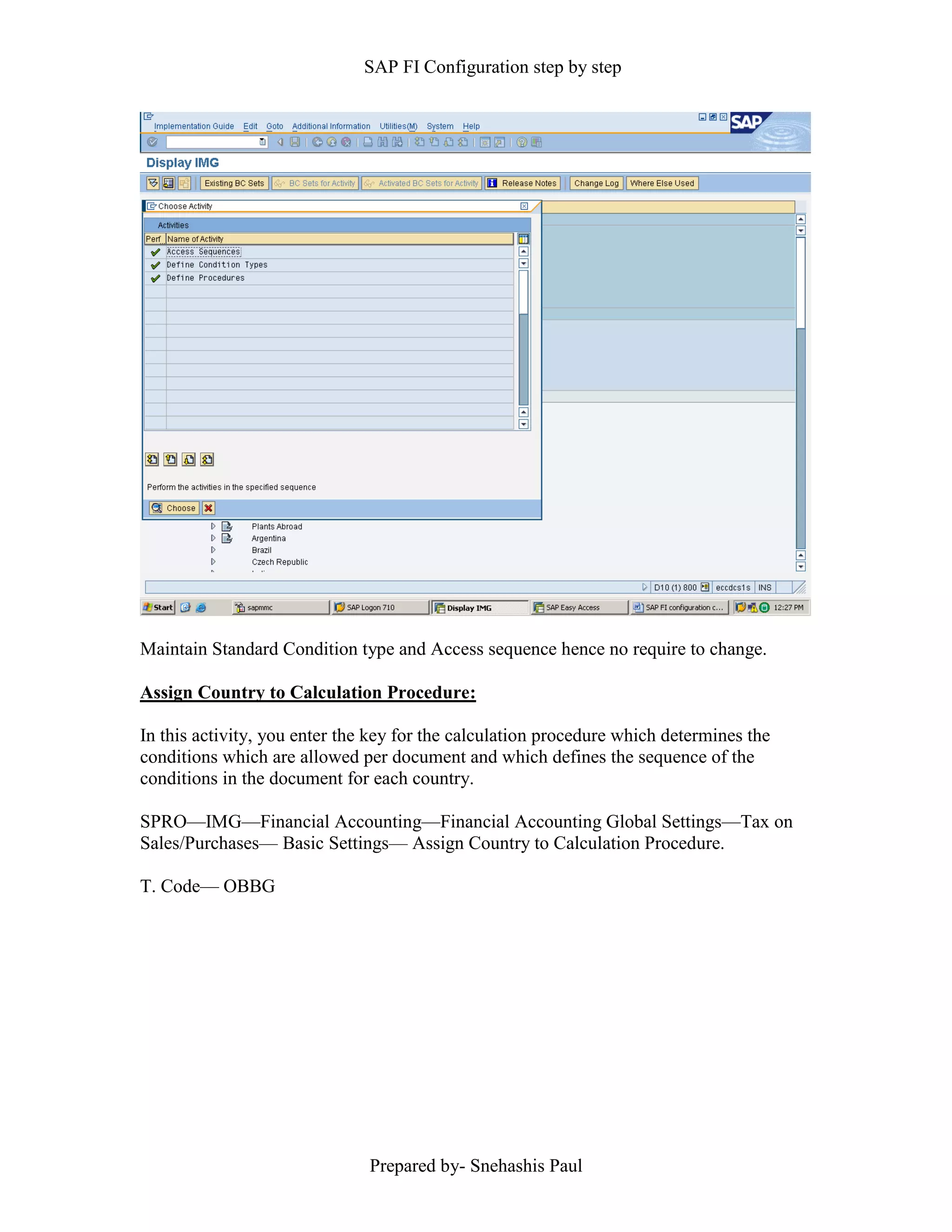 SAP FI Configuration step by step
Prepared by- Snehashis Paul
Maintain Standard Condition type and Access sequence hence no require to change.
Assign Country to Calculation Procedure:
In this activity, you enter the key for the calculation procedure which determines the
conditions which are allowed per document and which defines the sequence of the
conditions in the document for each country.
SPRO––IMG––Financial Accounting––Financial Accounting Global Settings––Tax on
Sales/Purchases–– Basic Settings–– Assign Country to Calculation Procedure.
T. Code–– OBBG
 