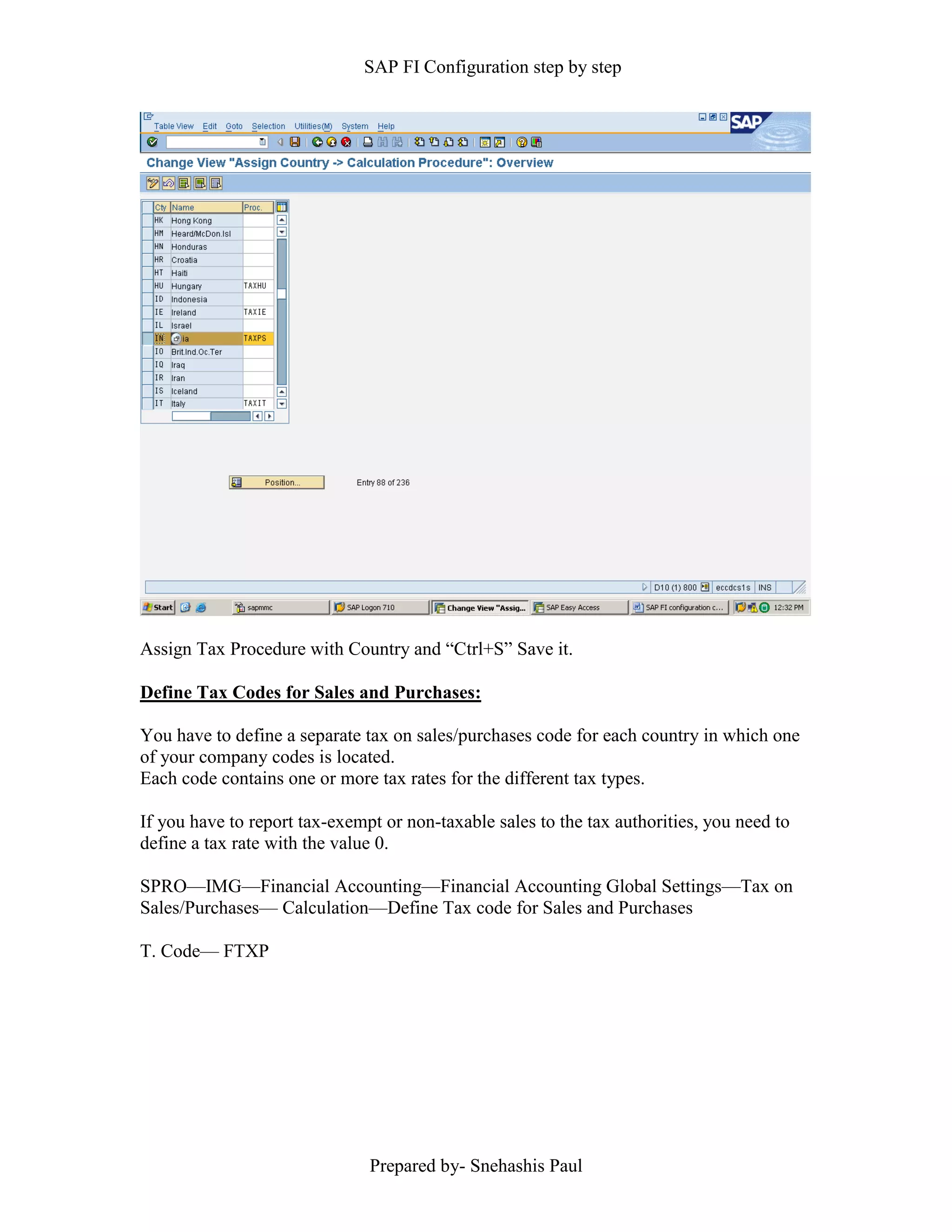 SAP FI Configuration step by step
Prepared by- Snehashis Paul
Assign Tax Procedure with Country and “Ctrl+S” Save it.
Define Tax Codes for Sales and Purchases:
You have to define a separate tax on sales/purchases code for each country in which one
of your company codes is located.
Each code contains one or more tax rates for the different tax types.
If you have to report tax-exempt or non-taxable sales to the tax authorities, you need to
define a tax rate with the value 0.
SPRO––IMG––Financial Accounting––Financial Accounting Global Settings––Tax on
Sales/Purchases–– Calculation––Define Tax code for Sales and Purchases
T. Code–– FTXP
 