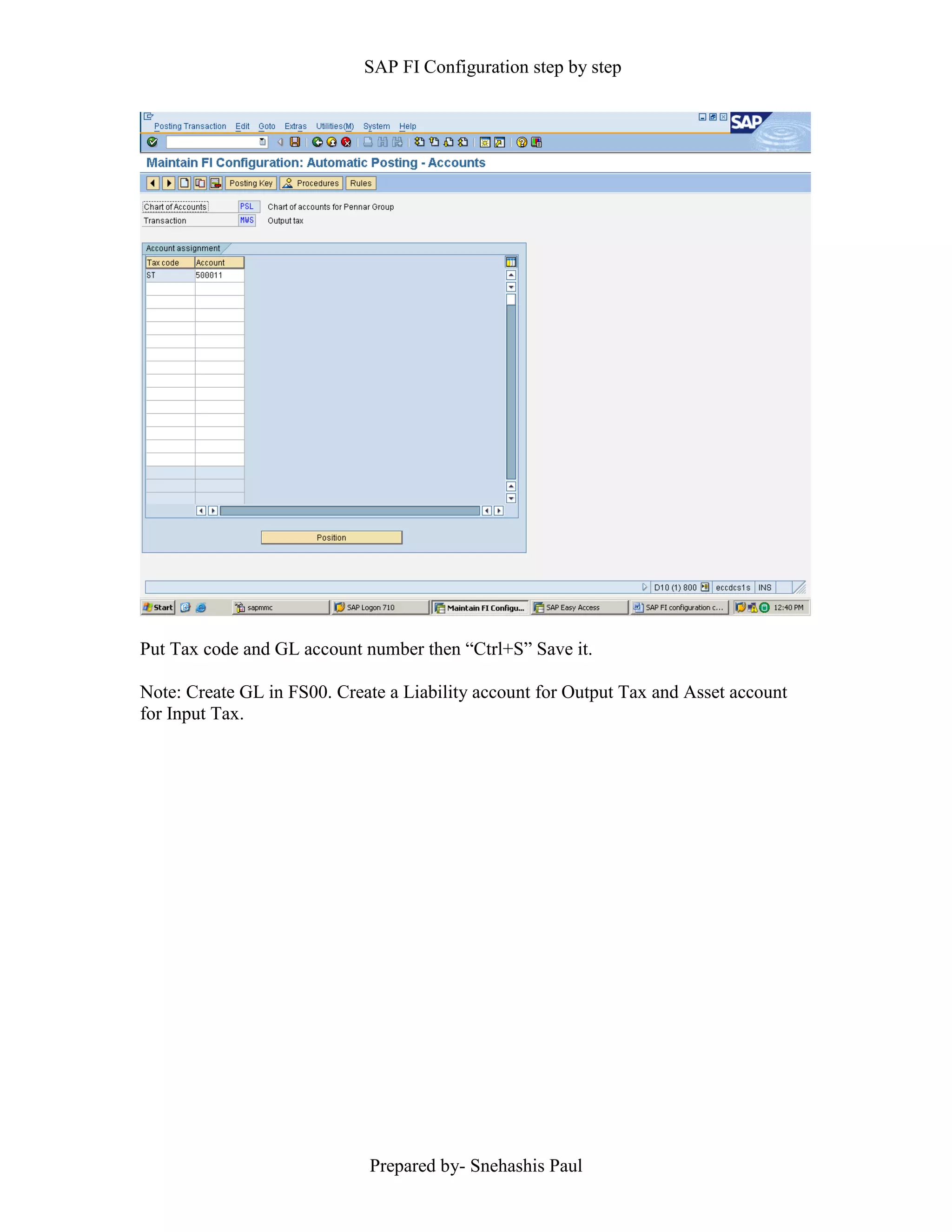 SAP FI Configuration step by step
Prepared by- Snehashis Paul
Put Tax code and GL account number then “Ctrl+S” Save it.
Note: Create GL in FS00. Create a Liability account for Output Tax and Asset account
for Input Tax.
 