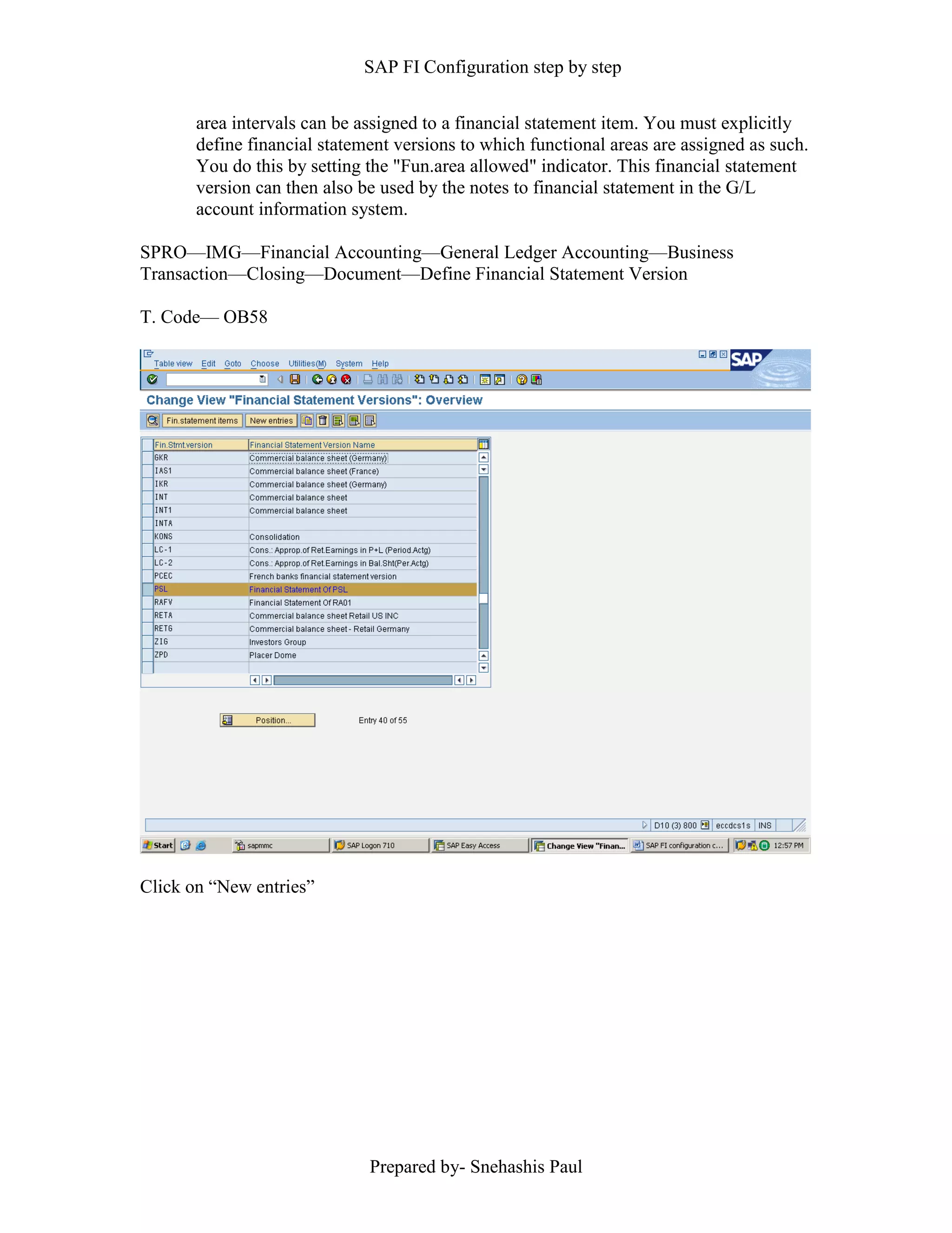 SAP FI Configuration step by step
Prepared by- Snehashis Paul
area intervals can be assigned to a financial statement item. You must explicitly
define financial statement versions to which functional areas are assigned as such.
You do this by setting the "Fun.area allowed" indicator. This financial statement
version can then also be used by the notes to financial statement in the G/L
account information system.
SPRO––IMG––Financial Accounting––General Ledger Accounting––Business
Transaction––Closing––Document––Define Financial Statement Version
T. Code–– OB58
Click on “New entries”
 