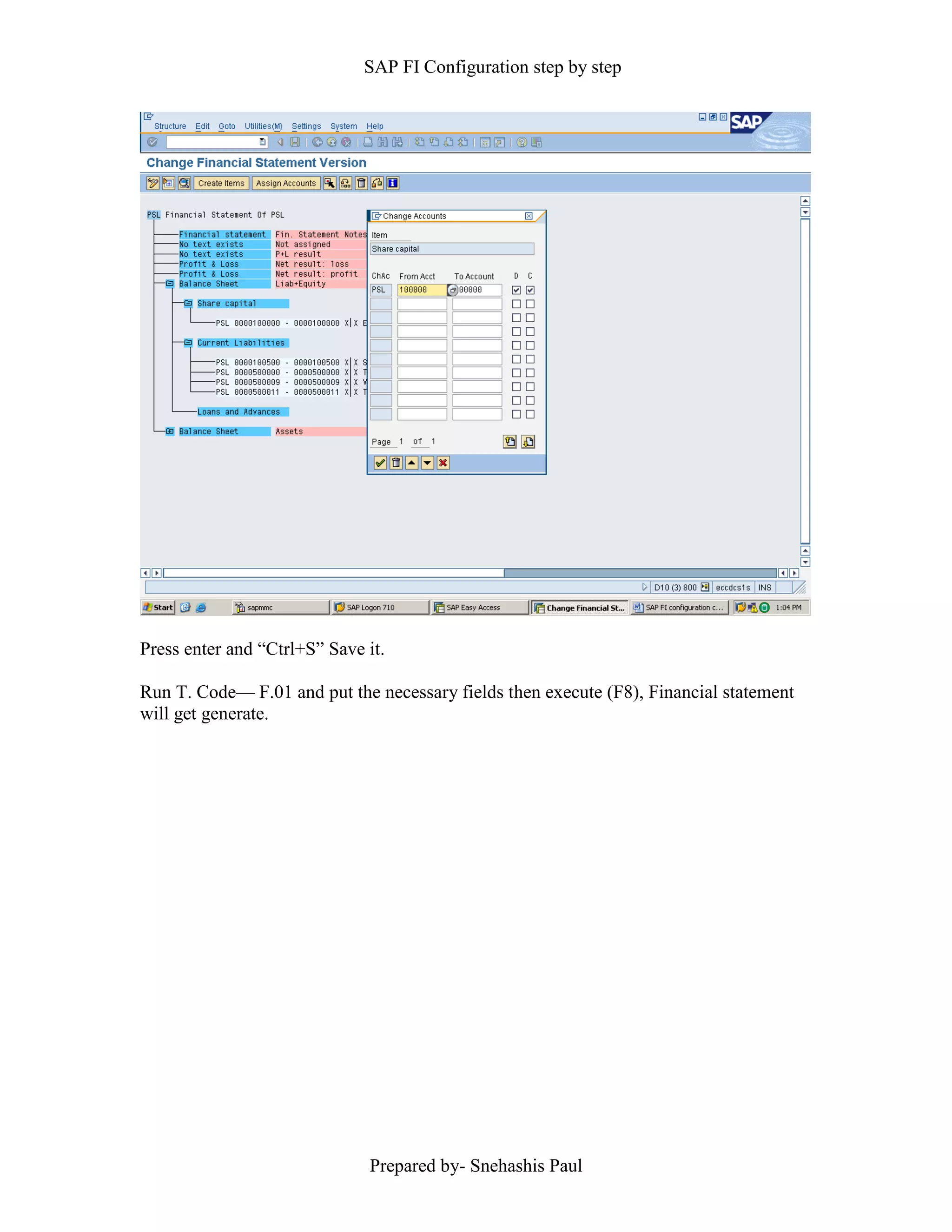 SAP FI Configuration step by step
Prepared by- Snehashis Paul
Press enter and “Ctrl+S” Save it.
Run T. Code–– F.01 and put the necessary fields then execute (F8), Financial statement
will get generate.
 