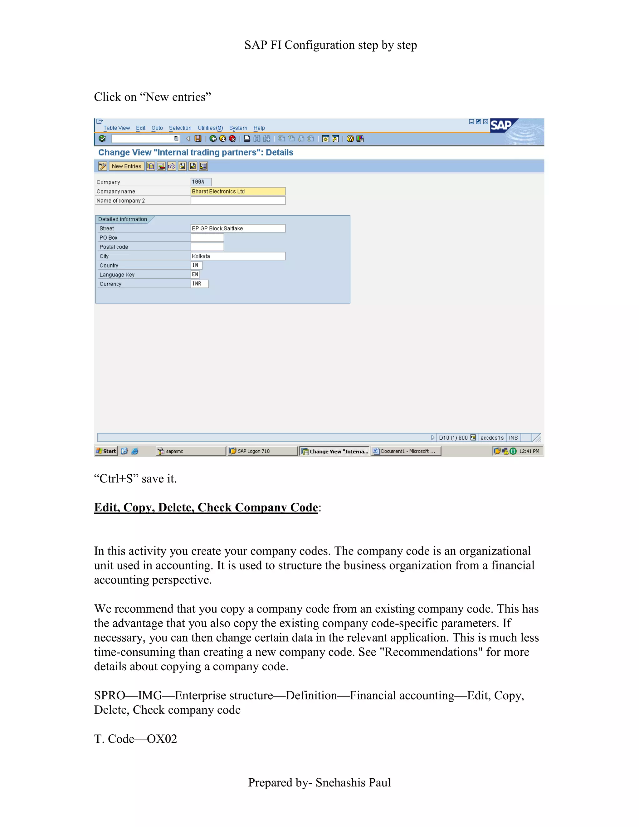 SAP FI Configuration step by step
Prepared by- Snehashis Paul
Click on “New entries”
“Ctrl+S” save it.
Edit, Copy, Delete, Check Company Code:
In this activity you create your company codes. The company code is an organizational
unit used in accounting. It is used to structure the business organization from a financial
accounting perspective.
We recommend that you copy a company code from an existing company code. This has
the advantage that you also copy the existing company code-specific parameters. If
necessary, you can then change certain data in the relevant application. This is much less
time-consuming than creating a new company code. See "Recommendations" for more
details about copying a company code.
SPRO—IMG––Enterprise structure—Definition—Financial accounting—Edit, Copy,
Delete, Check company code
T. Code—OX02
 