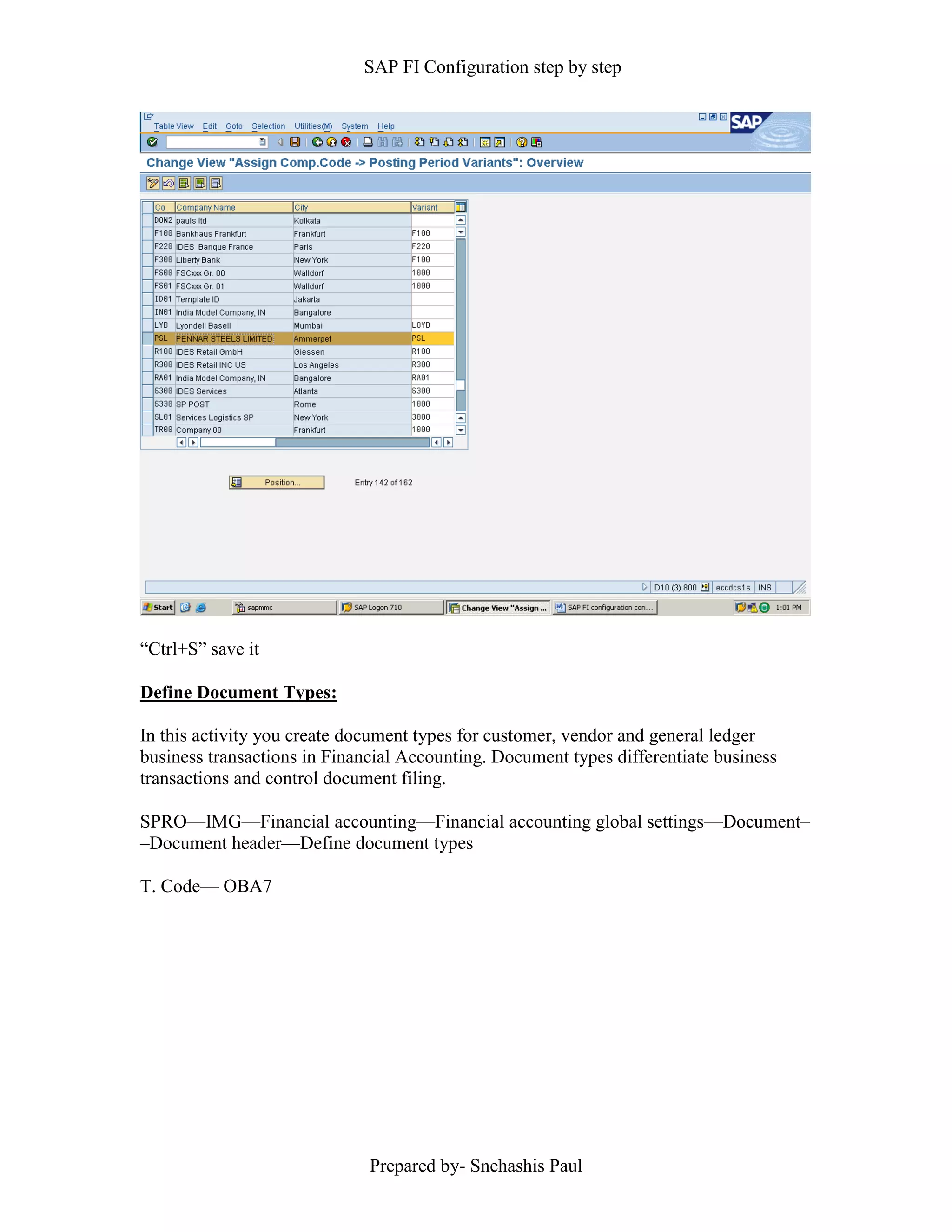 SAP FI Configuration step by step
Prepared by- Snehashis Paul
“Ctrl+S” save it
Define Document Types:
In this activity you create document types for customer, vendor and general ledger
business transactions in Financial Accounting. Document types differentiate business
transactions and control document filing.
SPRO—IMG––Financial accounting—Financial accounting global settings––Document–
–Document header––Define document types
T. Code–– OBA7
 