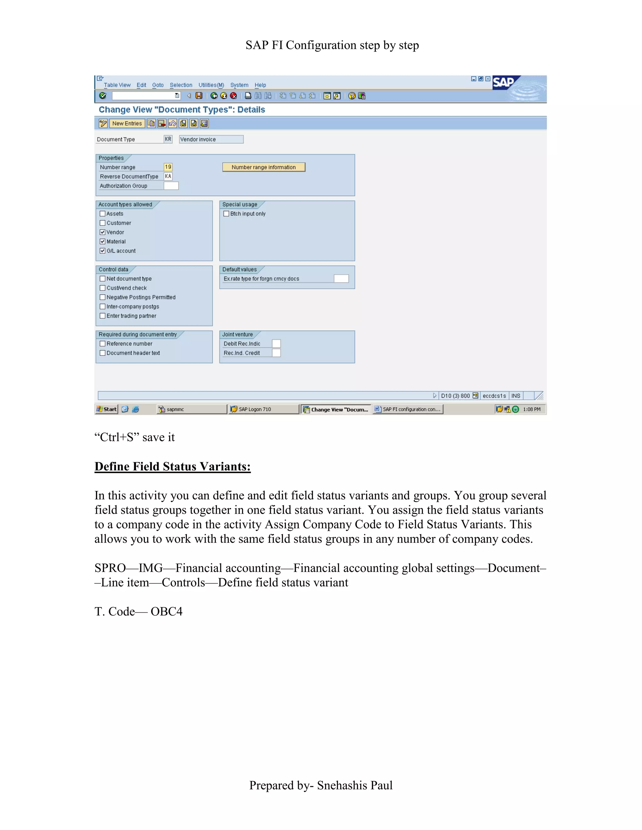 SAP FI Configuration step by step
Prepared by- Snehashis Paul
“Ctrl+S” save it
Define Field Status Variants:
In this activity you can define and edit field status variants and groups. You group several
field status groups together in one field status variant. You assign the field status variants
to a company code in the activity Assign Company Code to Field Status Variants. This
allows you to work with the same field status groups in any number of company codes.
SPRO—IMG––Financial accounting—Financial accounting global settings––Document–
–Line item––Controls––Define field status variant
T. Code–– OBC4
 