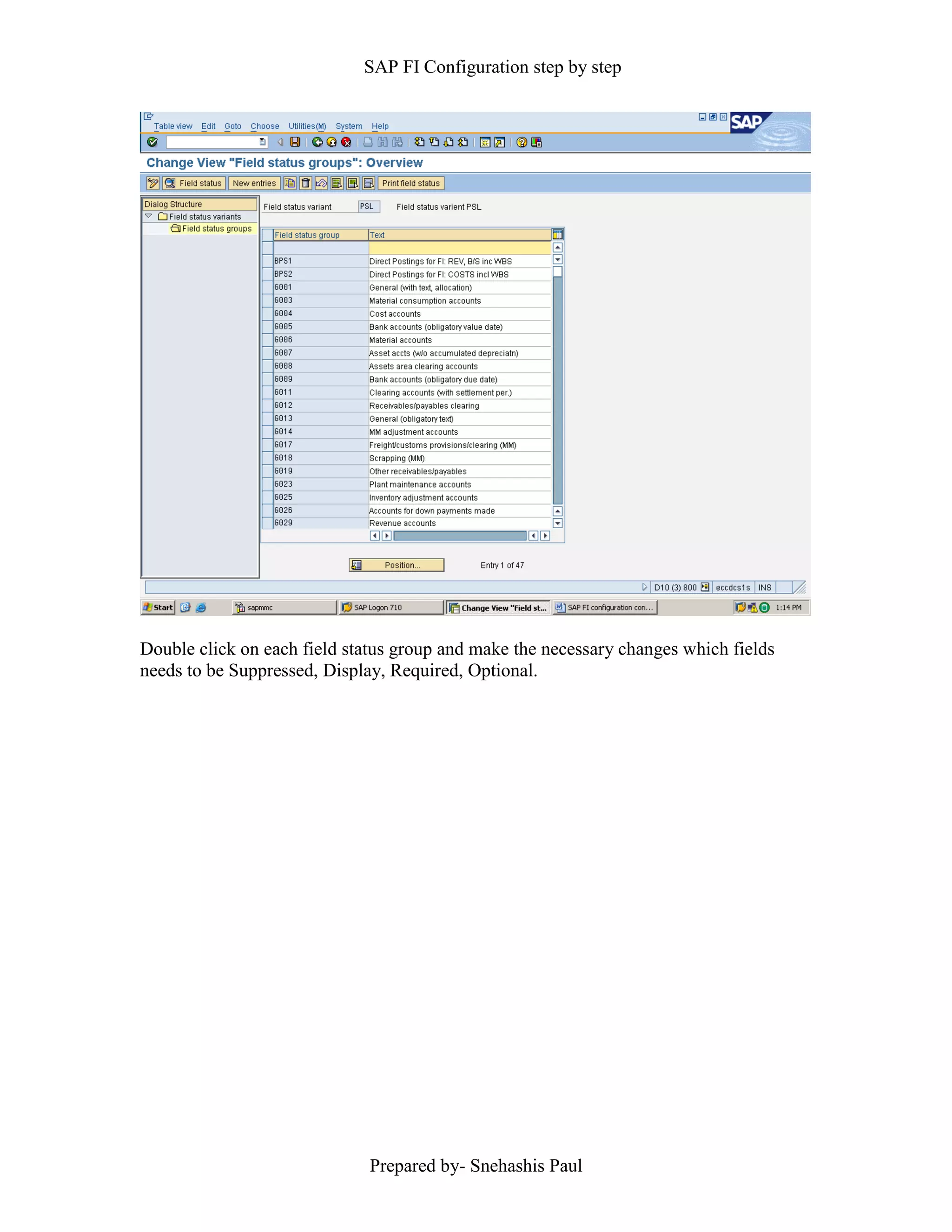 SAP FI Configuration step by step
Prepared by- Snehashis Paul
Double click on each field status group and make the necessary changes which fields
needs to be Suppressed, Display, Required, Optional.
 