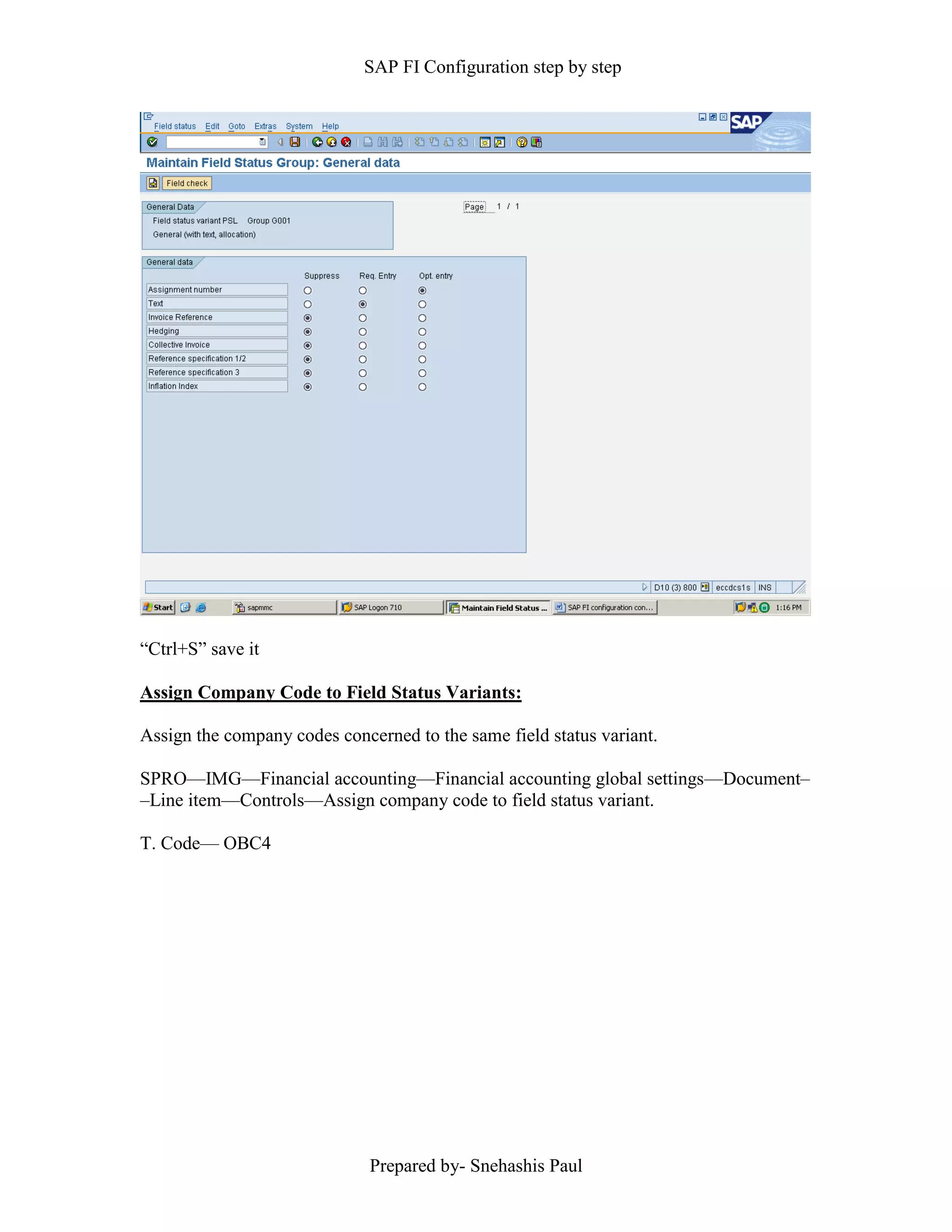 SAP FI Configuration step by step
Prepared by- Snehashis Paul
“Ctrl+S” save it
Assign Company Code to Field Status Variants:
Assign the company codes concerned to the same field status variant.
SPRO—IMG––Financial accounting—Financial accounting global settings––Document–
–Line item––Controls––Assign company code to field status variant.
T. Code–– OBC4
 