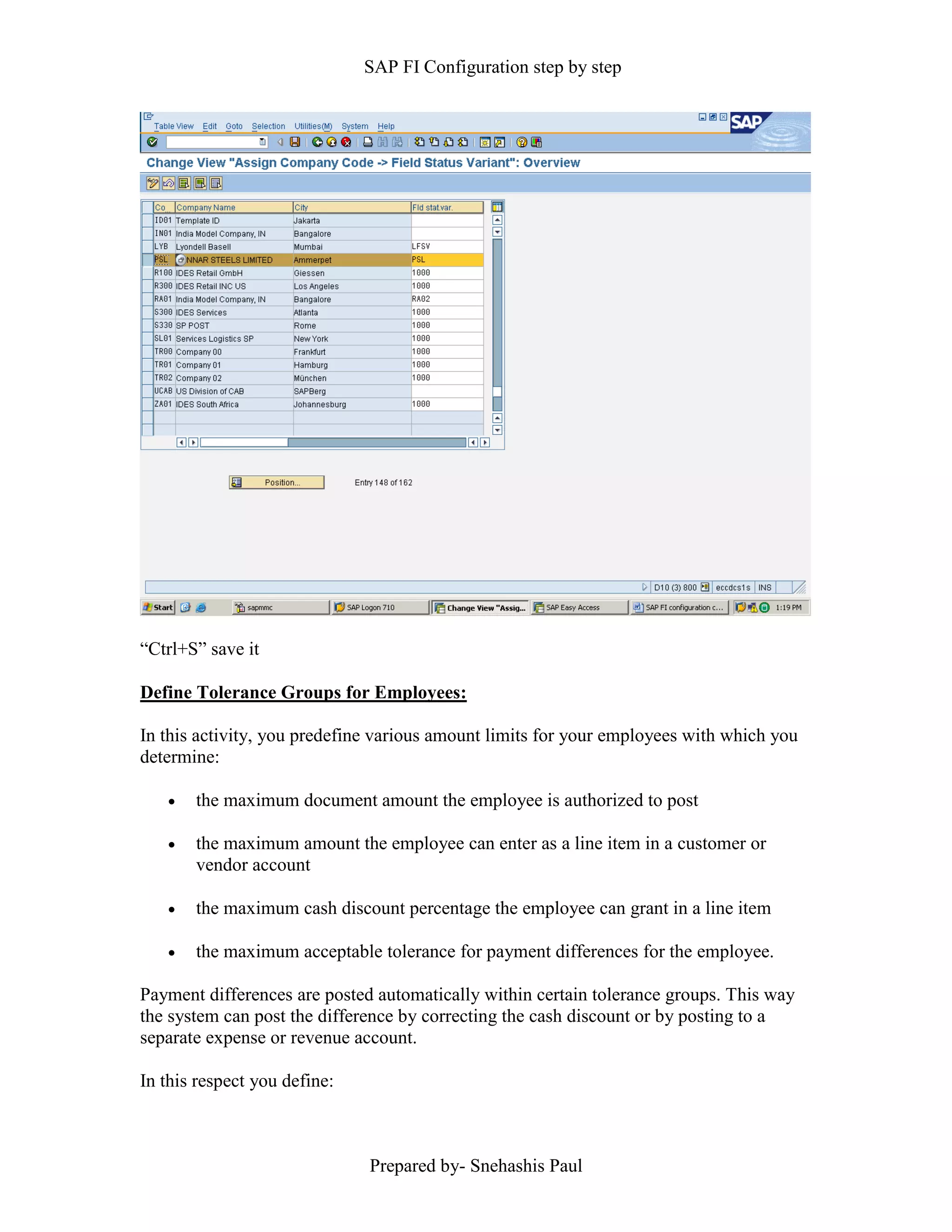 SAP FI Configuration step by step
Prepared by- Snehashis Paul
“Ctrl+S” save it
Define Tolerance Groups for Employees:
In this activity, you predefine various amount limits for your employees with which you
determine:
 the maximum document amount the employee is authorized to post
 the maximum amount the employee can enter as a line item in a customer or
vendor account
 the maximum cash discount percentage the employee can grant in a line item
 the maximum acceptable tolerance for payment differences for the employee.
Payment differences are posted automatically within certain tolerance groups. This way
the system can post the difference by correcting the cash discount or by posting to a
separate expense or revenue account.
In this respect you define:
 