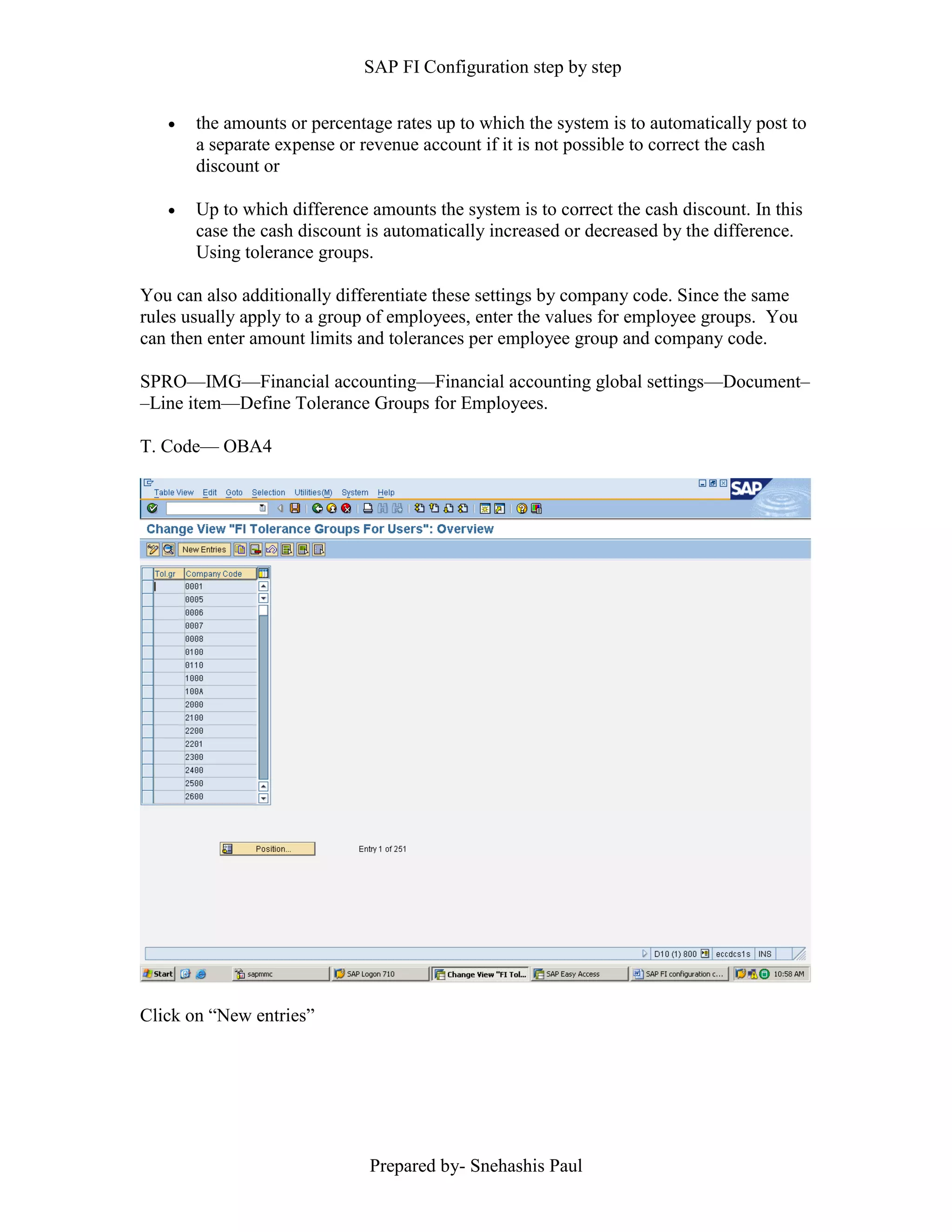 SAP FI Configuration step by step
Prepared by- Snehashis Paul
 the amounts or percentage rates up to which the system is to automatically post to
a separate expense or revenue account if it is not possible to correct the cash
discount or
 Up to which difference amounts the system is to correct the cash discount. In this
case the cash discount is automatically increased or decreased by the difference.
Using tolerance groups.
You can also additionally differentiate these settings by company code. Since the same
rules usually apply to a group of employees, enter the values for employee groups. You
can then enter amount limits and tolerances per employee group and company code.
SPRO—IMG––Financial accounting—Financial accounting global settings––Document–
–Line item––Define Tolerance Groups for Employees.
T. Code–– OBA4
Click on “New entries”
 
