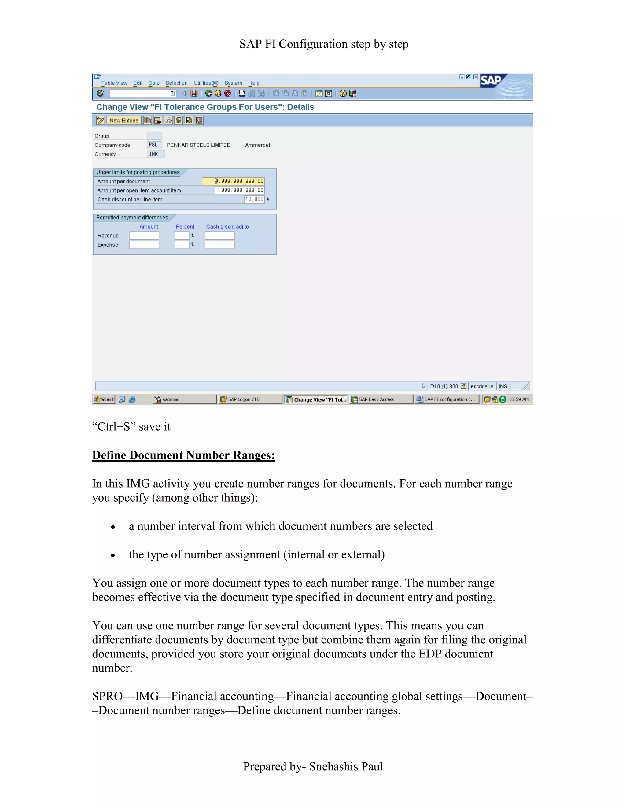 SAP FI Configuration step by step
Prepared by- Snehashis Paul
“Ctrl+S” save it
Define Document Number Ranges:
In this IMG activity you create number ranges for documents. For each number range
you specify (among other things):
 a number interval from which document numbers are selected
 the type of number assignment (internal or external)
You assign one or more document types to each number range. The number range
becomes effective via the document type specified in document entry and posting.
You can use one number range for several document types. This means you can
differentiate documents by document type but combine them again for filing the original
documents, provided you store your original documents under the EDP document
number.
SPRO—IMG––Financial accounting—Financial accounting global settings––Document–
–Document number ranges––Define document number ranges.
 
