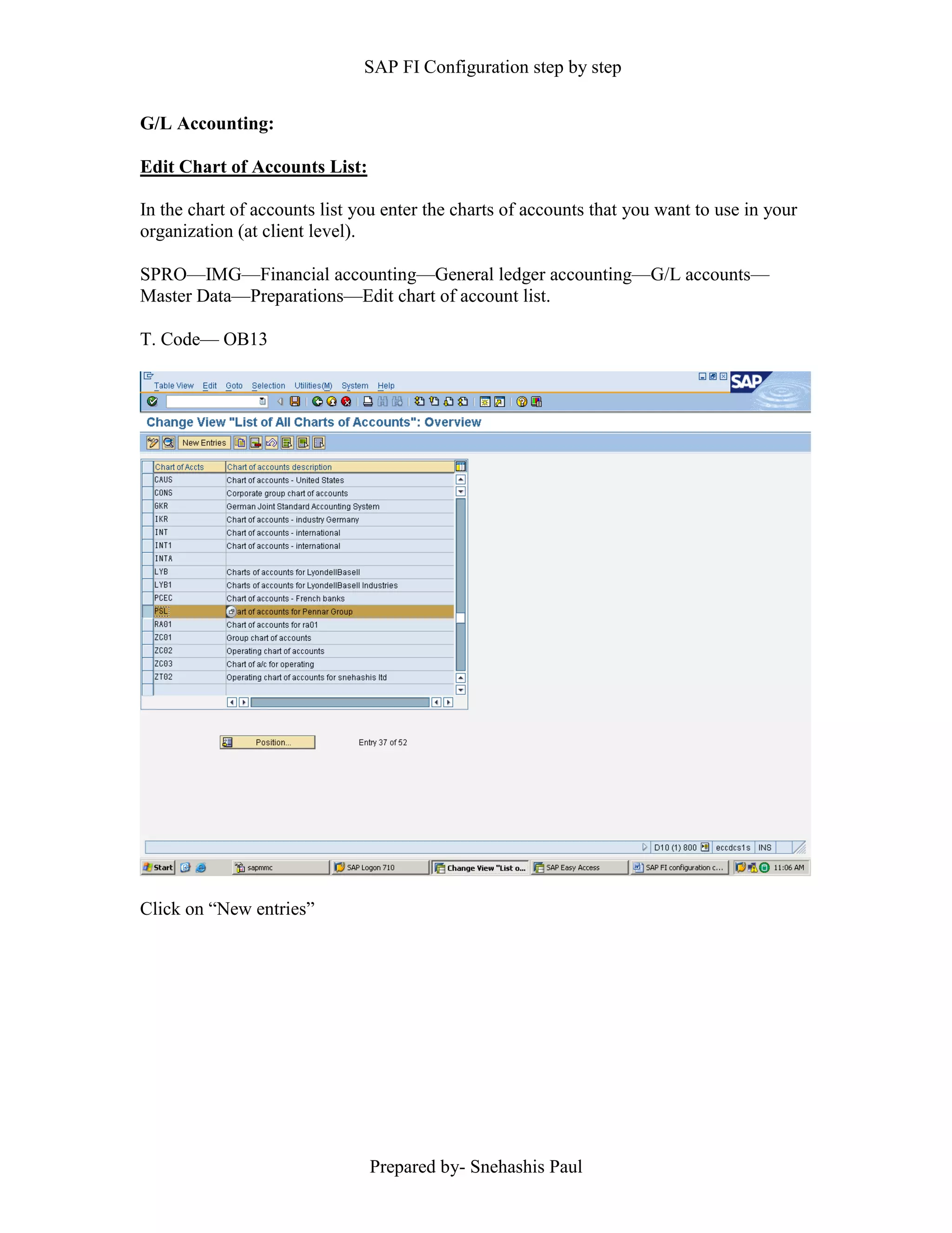 SAP FI Configuration step by step
Prepared by- Snehashis Paul
G/L Accounting:
Edit Chart of Accounts List:
In the chart of accounts list you enter the charts of accounts that you want to use in your
organization (at client level).
SPRO—IMG––Financial accounting—General ledger accounting––G/L accounts––
Master Data––Preparations––Edit chart of account list.
T. Code–– OB13
Click on “New entries”
 