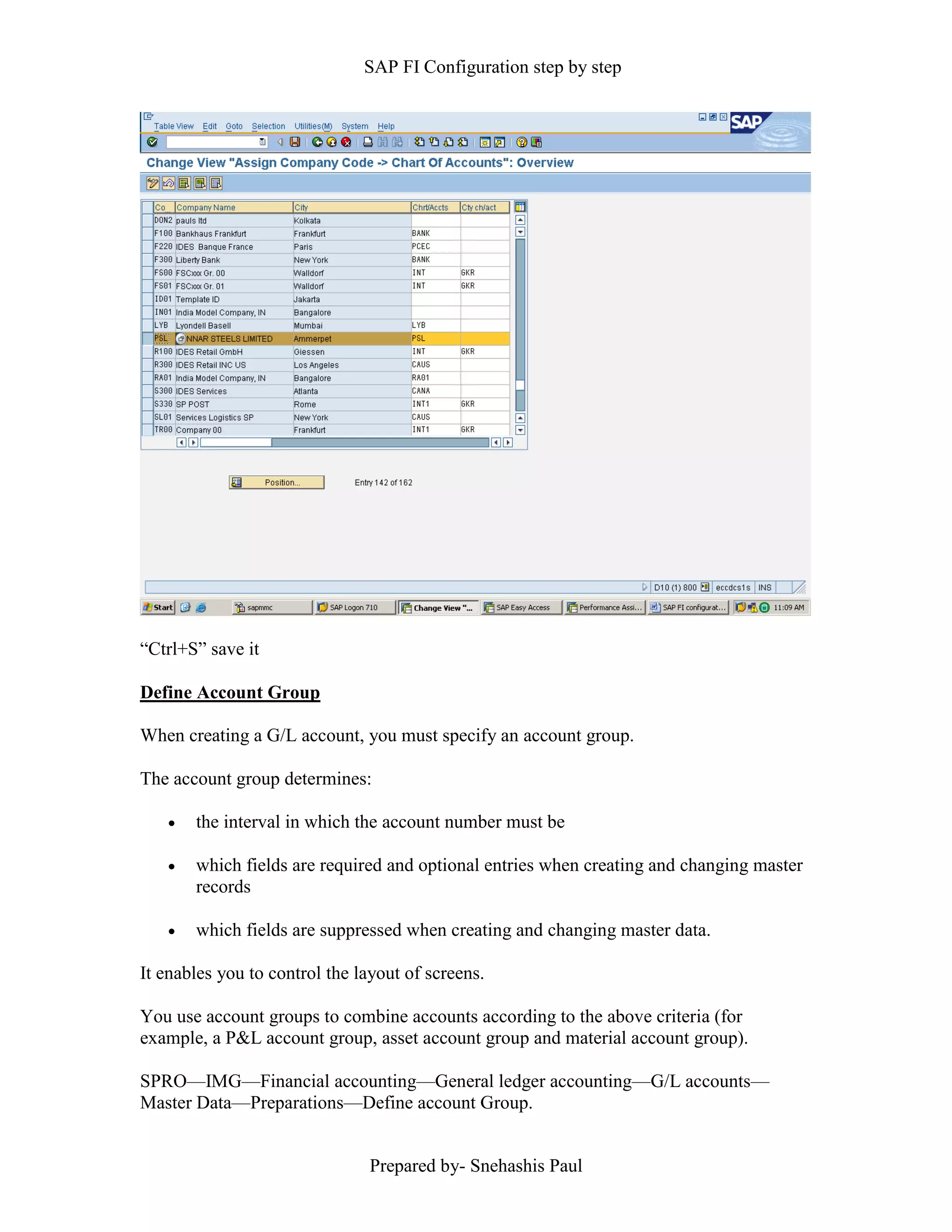 SAP FI Configuration step by step
Prepared by- Snehashis Paul
“Ctrl+S” save it
Define Account Group
When creating a G/L account, you must specify an account group.
The account group determines:
 the interval in which the account number must be
 which fields are required and optional entries when creating and changing master
records
 which fields are suppressed when creating and changing master data.
It enables you to control the layout of screens.
You use account groups to combine accounts according to the above criteria (for
example, a P&L account group, asset account group and material account group).
SPRO—IMG––Financial accounting—General ledger accounting––G/L accounts––
Master Data––Preparations––Define account Group.
 