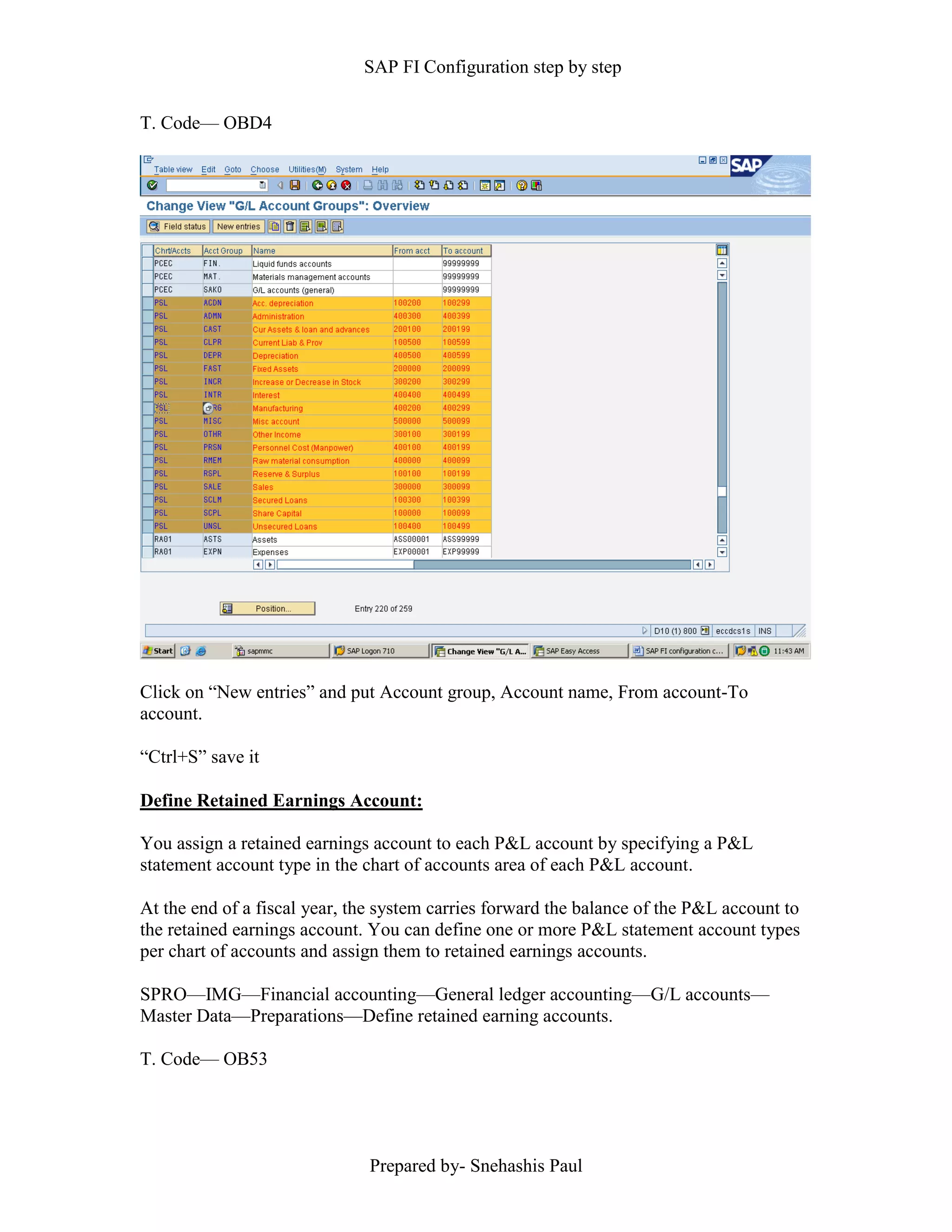 SAP FI Configuration step by step
Prepared by- Snehashis Paul
T. Code–– OBD4
Click on “New entries” and put Account group, Account name, From account-To
account.
“Ctrl+S” save it
Define Retained Earnings Account:
You assign a retained earnings account to each P&L account by specifying a P&L
statement account type in the chart of accounts area of each P&L account.
At the end of a fiscal year, the system carries forward the balance of the P&L account to
the retained earnings account. You can define one or more P&L statement account types
per chart of accounts and assign them to retained earnings accounts.
SPRO—IMG––Financial accounting—General ledger accounting––G/L accounts––
Master Data––Preparations––Define retained earning accounts.
T. Code–– OB53
 