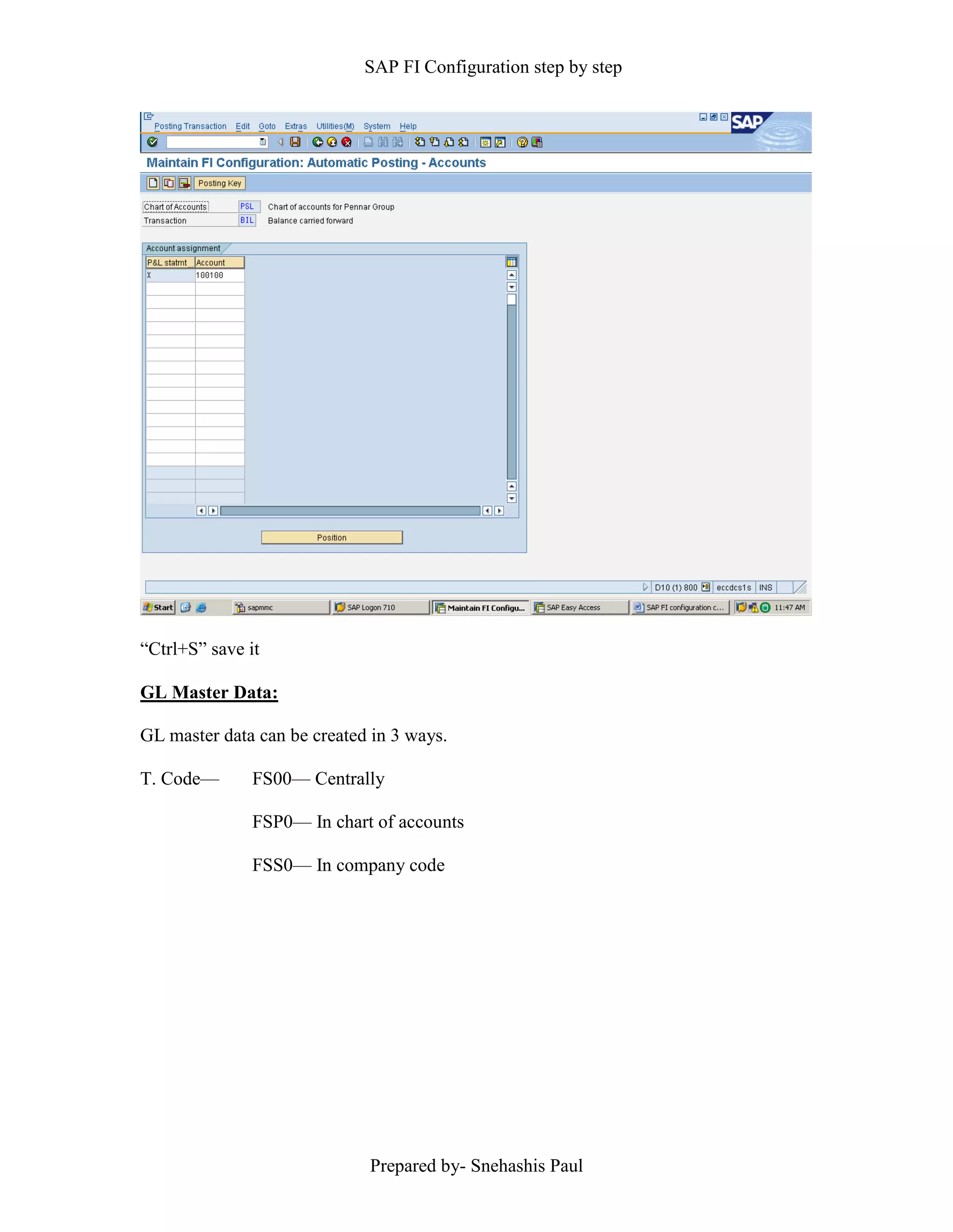 SAP FI Configuration step by step
Prepared by- Snehashis Paul
“Ctrl+S” save it
GL Master Data:
GL master data can be created in 3 ways.
T. Code–– FS00–– Centrally
FSP0–– In chart of accounts
FSS0–– In company code
 