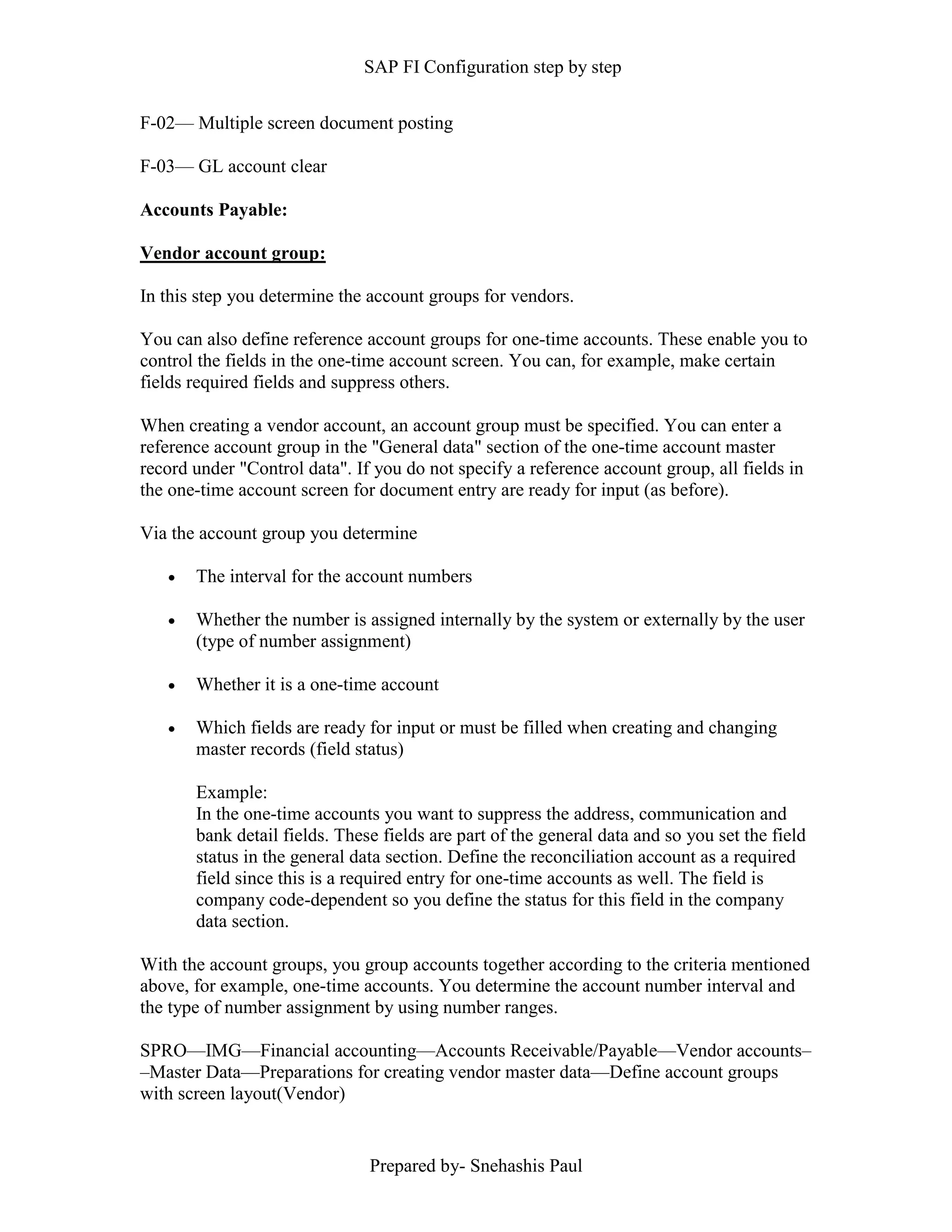 SAP FI Configuration step by step
Prepared by- Snehashis Paul
F-02–– Multiple screen document posting
F-03–– GL account clear
Accounts Payable:
Vendor account group:
In this step you determine the account groups for vendors.
You can also define reference account groups for one-time accounts. These enable you to
control the fields in the one-time account screen. You can, for example, make certain
fields required fields and suppress others.
When creating a vendor account, an account group must be specified. You can enter a
reference account group in the "General data" section of the one-time account master
record under "Control data". If you do not specify a reference account group, all fields in
the one-time account screen for document entry are ready for input (as before).
Via the account group you determine
 The interval for the account numbers
 Whether the number is assigned internally by the system or externally by the user
(type of number assignment)
 Whether it is a one-time account
 Which fields are ready for input or must be filled when creating and changing
master records (field status)
Example:
In the one-time accounts you want to suppress the address, communication and
bank detail fields. These fields are part of the general data and so you set the field
status in the general data section. Define the reconciliation account as a required
field since this is a required entry for one-time accounts as well. The field is
company code-dependent so you define the status for this field in the company
data section.
With the account groups, you group accounts together according to the criteria mentioned
above, for example, one-time accounts. You determine the account number interval and
the type of number assignment by using number ranges.
SPRO—IMG––Financial accounting—Accounts Receivable/Payable––Vendor accounts–
–Master Data––Preparations for creating vendor master data––Define account groups
with screen layout(Vendor)
 