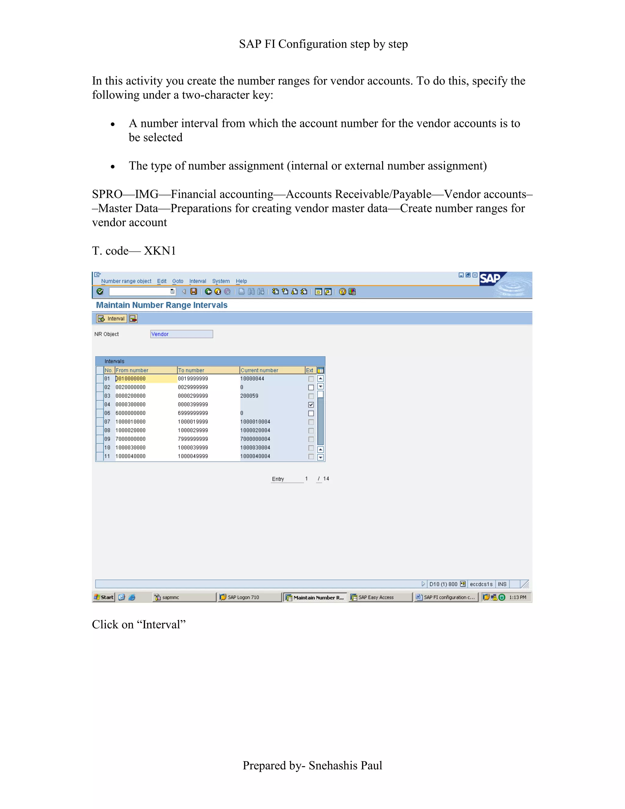 SAP FI Configuration step by step
Prepared by- Snehashis Paul
In this activity you create the number ranges for vendor accounts. To do this, specify the
following under a two-character key:
 A number interval from which the account number for the vendor accounts is to
be selected
 The type of number assignment (internal or external number assignment)
SPRO—IMG––Financial accounting—Accounts Receivable/Payable––Vendor accounts–
–Master Data––Preparations for creating vendor master data––Create number ranges for
vendor account
T. code–– XKN1
Click on “Interval”
 