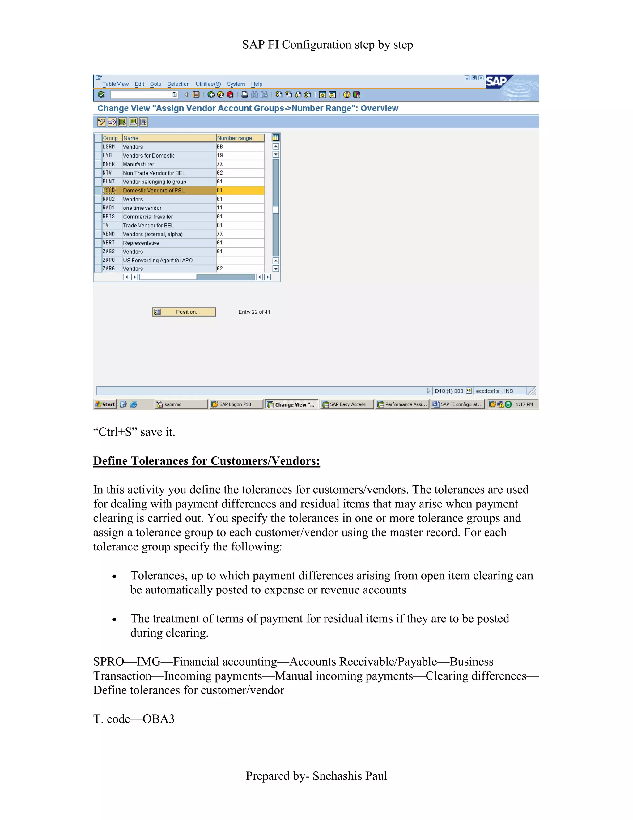 SAP FI Configuration step by step
Prepared by- Snehashis Paul
“Ctrl+S” save it.
Define Tolerances for Customers/Vendors:
In this activity you define the tolerances for customers/vendors. The tolerances are used
for dealing with payment differences and residual items that may arise when payment
clearing is carried out. You specify the tolerances in one or more tolerance groups and
assign a tolerance group to each customer/vendor using the master record. For each
tolerance group specify the following:
 Tolerances, up to which payment differences arising from open item clearing can
be automatically posted to expense or revenue accounts
 The treatment of terms of payment for residual items if they are to be posted
during clearing.
SPRO—IMG––Financial accounting—Accounts Receivable/Payable––Business
Transaction––Incoming payments––Manual incoming payments––Clearing differences––
Define tolerances for customer/vendor
T. code––OBA3
 