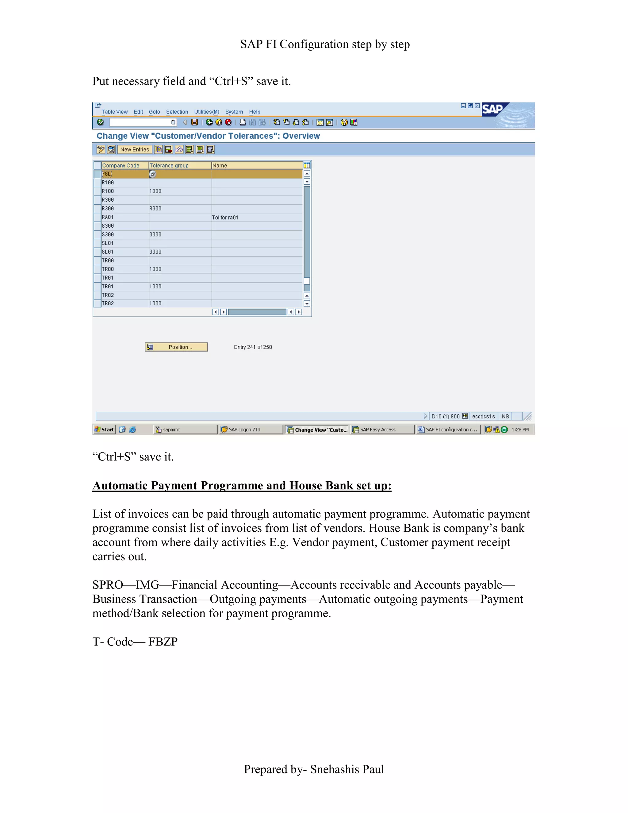 SAP FI Configuration step by step
Prepared by- Snehashis Paul
Put necessary field and “Ctrl+S” save it.
“Ctrl+S” save it.
Automatic Payment Programme and House Bank set up:
List of invoices can be paid through automatic payment programme. Automatic payment
programme consist list of invoices from list of vendors. House Bank is company’s bank
account from where daily activities E.g. Vendor payment, Customer payment receipt
carries out.
SPRO––IMG––Financial Accounting––Accounts receivable and Accounts payable––
Business Transaction––Outgoing payments––Automatic outgoing payments––Payment
method/Bank selection for payment programme.
T- Code–– FBZP
 
