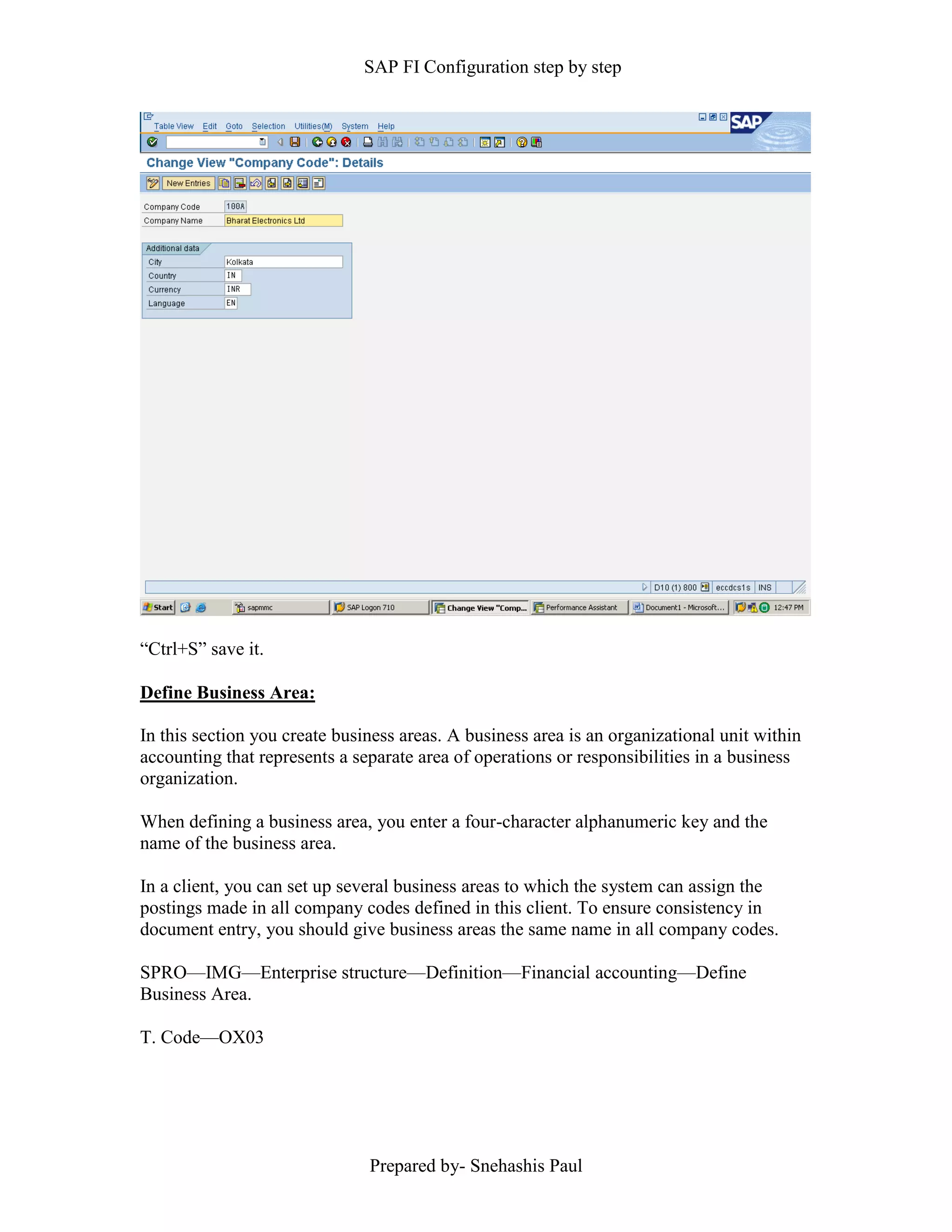 SAP FI Configuration step by step
Prepared by- Snehashis Paul
“Ctrl+S” save it.
Define Business Area:
In this section you create business areas. A business area is an organizational unit within
accounting that represents a separate area of operations or responsibilities in a business
organization.
When defining a business area, you enter a four-character alphanumeric key and the
name of the business area.
In a client, you can set up several business areas to which the system can assign the
postings made in all company codes defined in this client. To ensure consistency in
document entry, you should give business areas the same name in all company codes.
SPRO—IMG––Enterprise structure—Definition—Financial accounting—Define
Business Area.
T. Code—OX03
 