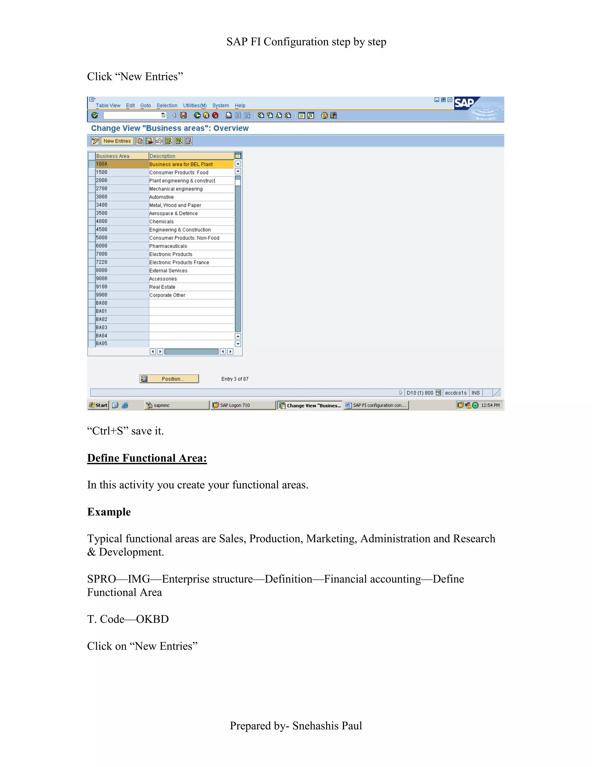 SAP FI Configuration step by step
Prepared by- Snehashis Paul
Click “New Entries”
“Ctrl+S” save it.
Define Functional Area:
In this activity you create your functional areas.
Example
Typical functional areas are Sales, Production, Marketing, Administration and Research
& Development.
SPRO—IMG––Enterprise structure—Definition—Financial accounting—Define
Functional Area
T. Code—OKBD
Click on “New Entries”
 