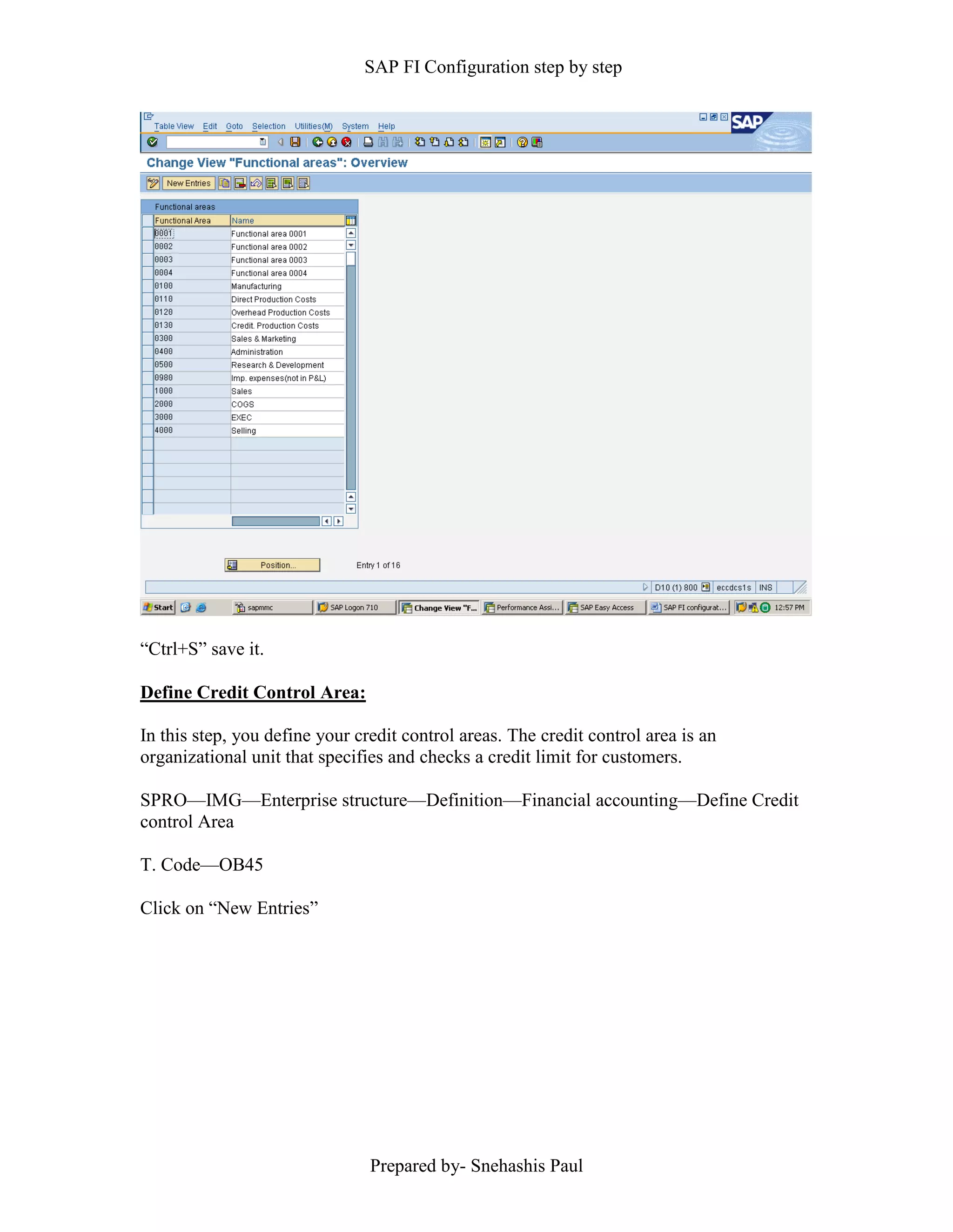 SAP FI Configuration step by step
Prepared by- Snehashis Paul
“Ctrl+S” save it.
Define Credit Control Area:
In this step, you define your credit control areas. The credit control area is an
organizational unit that specifies and checks a credit limit for customers.
SPRO—IMG––Enterprise structure—Definition—Financial accounting—Define Credit
control Area
T. Code—OB45
Click on “New Entries”
 