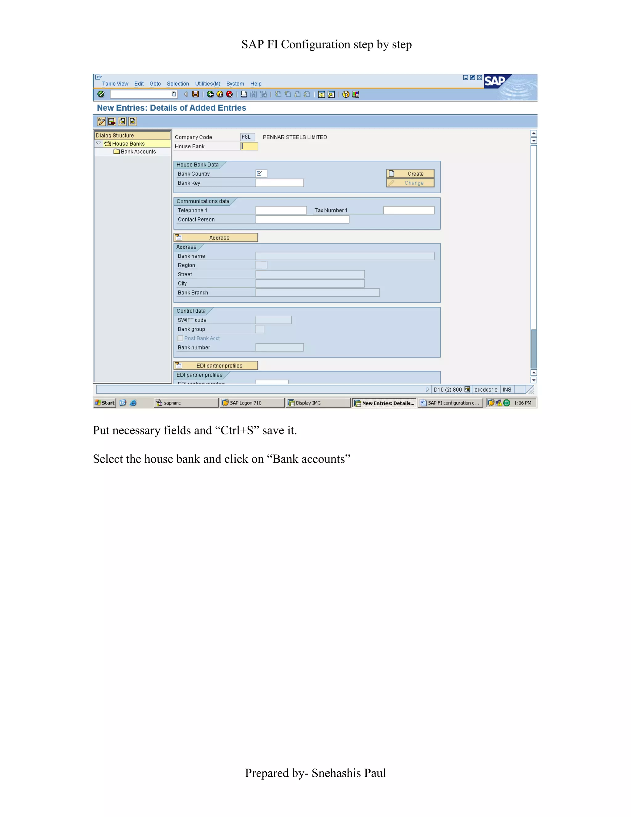 SAP FI Configuration step by step
Prepared by- Snehashis Paul
Put necessary fields and “Ctrl+S” save it.
Select the house bank and click on “Bank accounts”
 