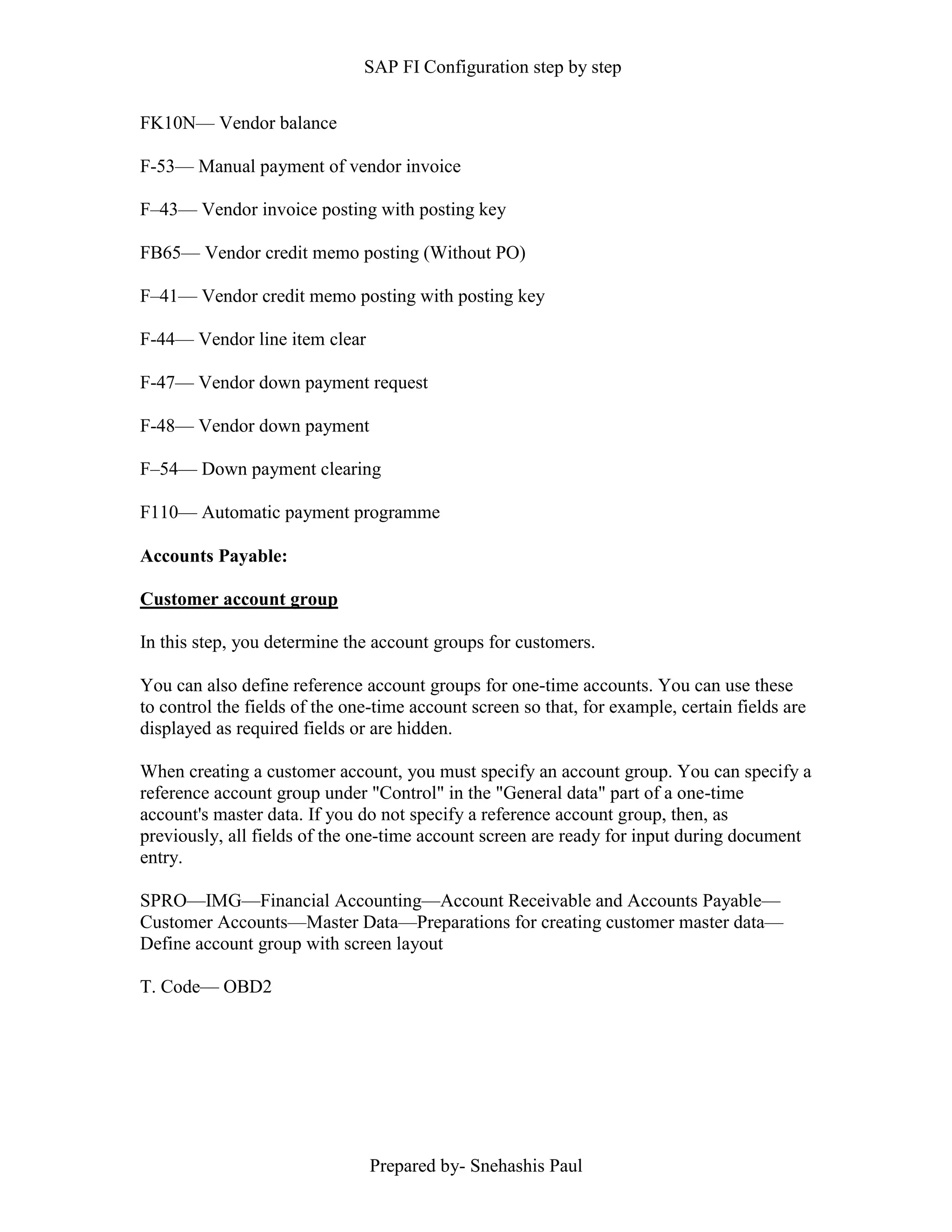 SAP FI Configuration step by step
Prepared by- Snehashis Paul
FK10N–– Vendor balance
F-53–– Manual payment of vendor invoice
F–43–– Vendor invoice posting with posting key
FB65–– Vendor credit memo posting (Without PO)
F–41–– Vendor credit memo posting with posting key
F-44–– Vendor line item clear
F-47–– Vendor down payment request
F-48–– Vendor down payment
F–54–– Down payment clearing
F110–– Automatic payment programme
Accounts Payable:
Customer account group
In this step, you determine the account groups for customers.
You can also define reference account groups for one-time accounts. You can use these
to control the fields of the one-time account screen so that, for example, certain fields are
displayed as required fields or are hidden.
When creating a customer account, you must specify an account group. You can specify a
reference account group under "Control" in the "General data" part of a one-time
account's master data. If you do not specify a reference account group, then, as
previously, all fields of the one-time account screen are ready for input during document
entry.
SPRO––IMG––Financial Accounting––Account Receivable and Accounts Payable––
Customer Accounts––Master Data––Preparations for creating customer master data––
Define account group with screen layout
T. Code–– OBD2
 