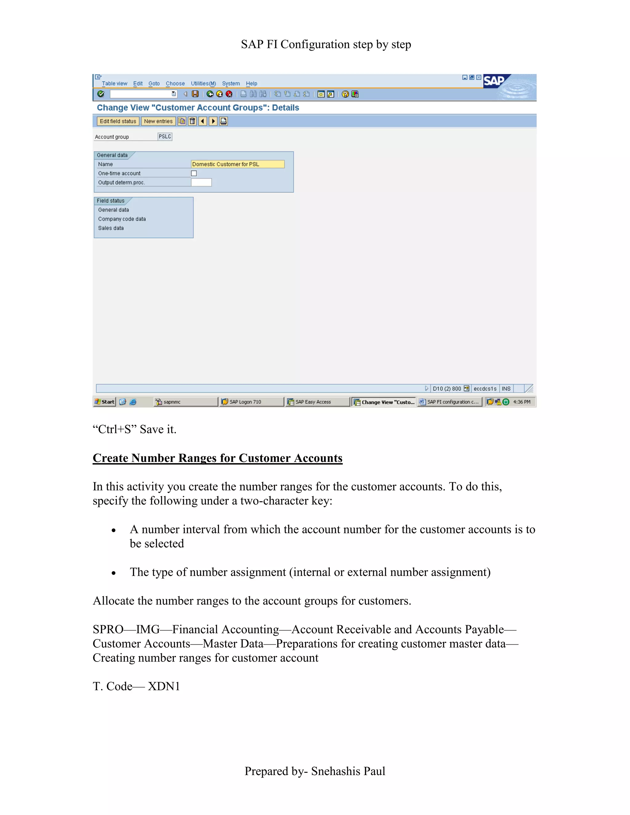 SAP FI Configuration step by step
Prepared by- Snehashis Paul
“Ctrl+S” Save it.
Create Number Ranges for Customer Accounts
In this activity you create the number ranges for the customer accounts. To do this,
specify the following under a two-character key:
 A number interval from which the account number for the customer accounts is to
be selected
 The type of number assignment (internal or external number assignment)
Allocate the number ranges to the account groups for customers.
SPRO––IMG––Financial Accounting––Account Receivable and Accounts Payable––
Customer Accounts––Master Data––Preparations for creating customer master data––
Creating number ranges for customer account
T. Code–– XDN1
 