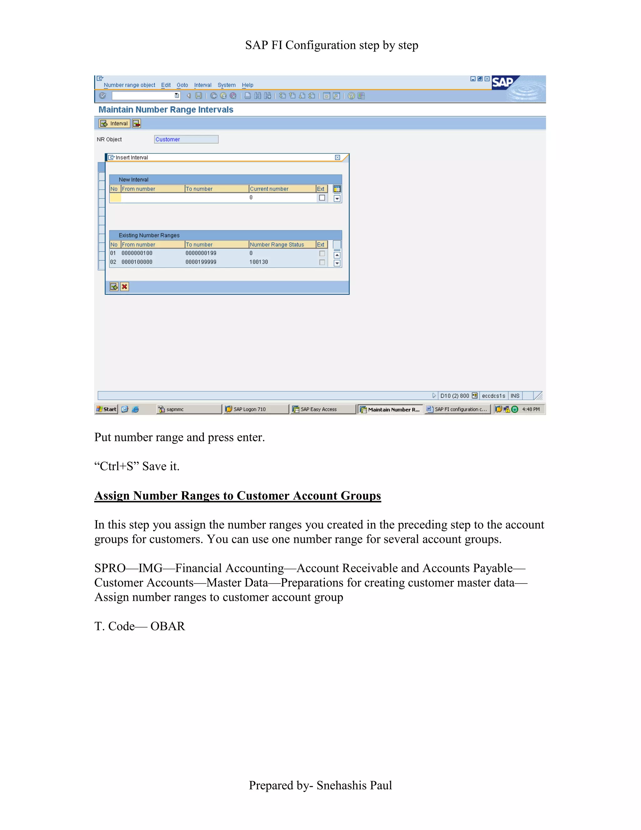 SAP FI Configuration step by step
Prepared by- Snehashis Paul
Put number range and press enter.
“Ctrl+S” Save it.
Assign Number Ranges to Customer Account Groups
In this step you assign the number ranges you created in the preceding step to the account
groups for customers. You can use one number range for several account groups.
SPRO––IMG––Financial Accounting––Account Receivable and Accounts Payable––
Customer Accounts––Master Data––Preparations for creating customer master data––
Assign number ranges to customer account group
T. Code–– OBAR
 