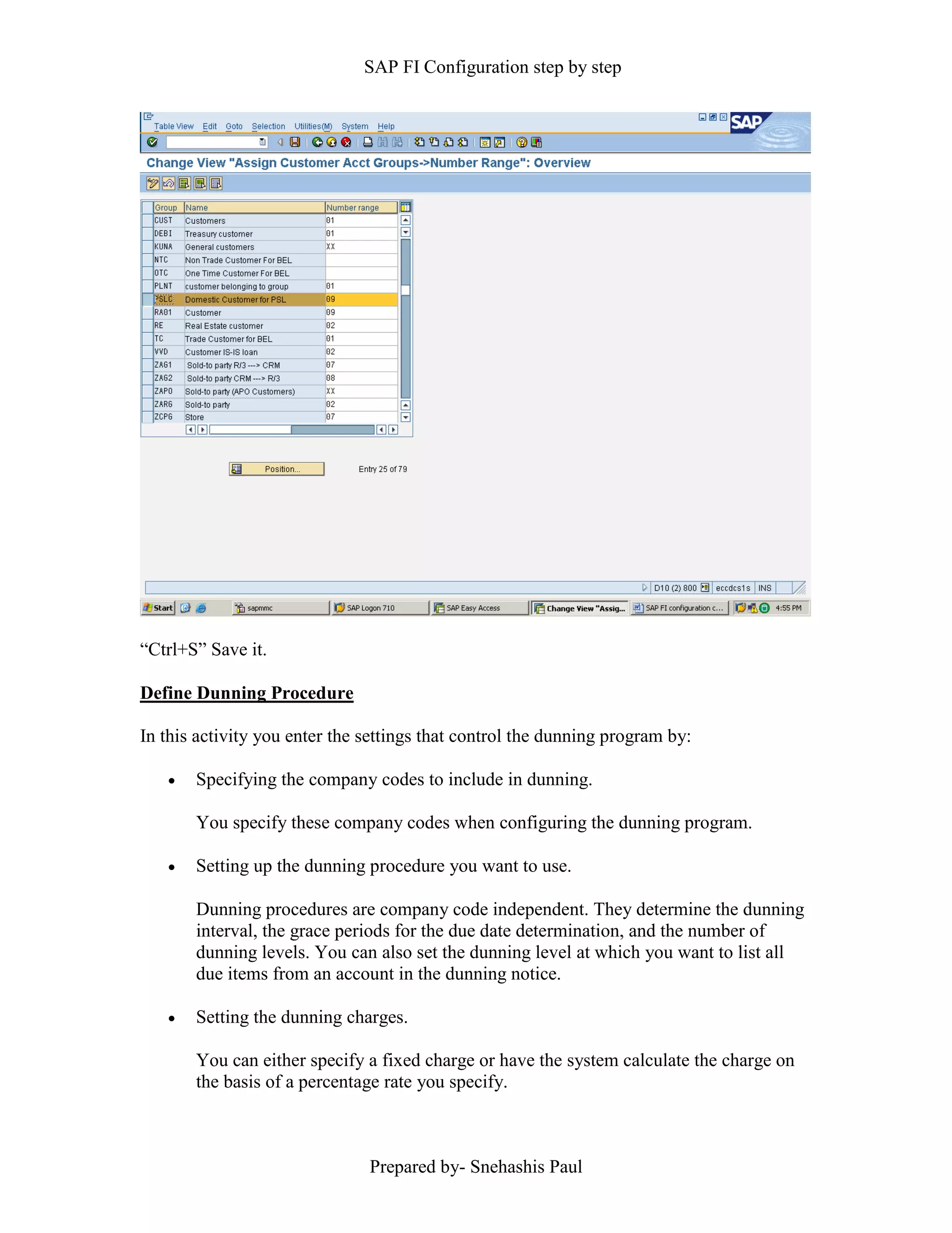SAP FI Configuration step by step
Prepared by- Snehashis Paul
“Ctrl+S” Save it.
Define Dunning Procedure
In this activity you enter the settings that control the dunning program by:
 Specifying the company codes to include in dunning.
You specify these company codes when configuring the dunning program.
 Setting up the dunning procedure you want to use.
Dunning procedures are company code independent. They determine the dunning
interval, the grace periods for the due date determination, and the number of
dunning levels. You can also set the dunning level at which you want to list all
due items from an account in the dunning notice.
 Setting the dunning charges.
You can either specify a fixed charge or have the system calculate the charge on
the basis of a percentage rate you specify.
 
