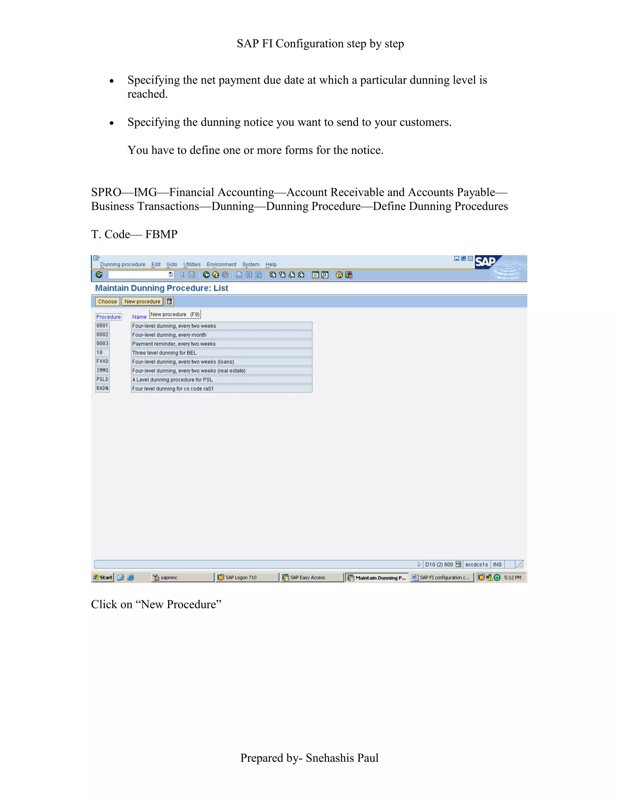 SAP FI Configuration step by step
Prepared by- Snehashis Paul
 Specifying the net payment due date at which a particular dunning level is
reached.
 Specifying the dunning notice you want to send to your customers.
You have to define one or more forms for the notice.
SPRO––IMG––Financial Accounting––Account Receivable and Accounts Payable––
Business Transactions––Dunning––Dunning Procedure––Define Dunning Procedures
T. Code–– FBMP
Click on “New Procedure”
 