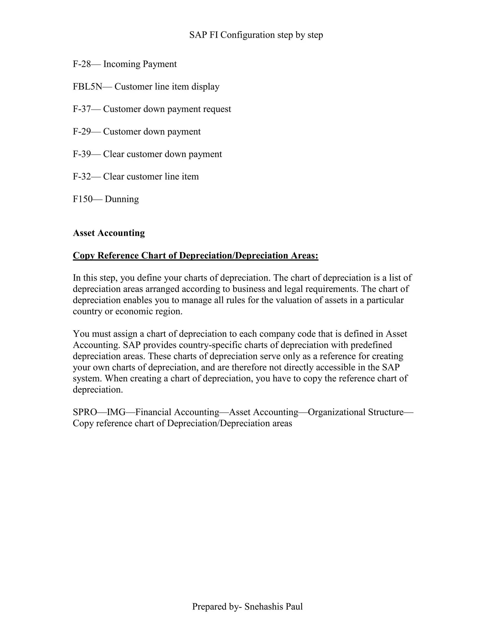 SAP FI Configuration step by step
Prepared by- Snehashis Paul
F-28–– Incoming Payment
FBL5N–– Customer line item display
F-37–– Customer down payment request
F-29–– Customer down payment
F-39–– Clear customer down payment
F-32–– Clear customer line item
F150–– Dunning
Asset Accounting
Copy Reference Chart of Depreciation/Depreciation Areas:
In this step, you define your charts of depreciation. The chart of depreciation is a list of
depreciation areas arranged according to business and legal requirements. The chart of
depreciation enables you to manage all rules for the valuation of assets in a particular
country or economic region.
You must assign a chart of depreciation to each company code that is defined in Asset
Accounting. SAP provides country-specific charts of depreciation with predefined
depreciation areas. These charts of depreciation serve only as a reference for creating
your own charts of depreciation, and are therefore not directly accessible in the SAP
system. When creating a chart of depreciation, you have to copy the reference chart of
depreciation.
SPRO––IMG––Financial Accounting––Asset Accounting––Organizational Structure––
Copy reference chart of Depreciation/Depreciation areas
 
