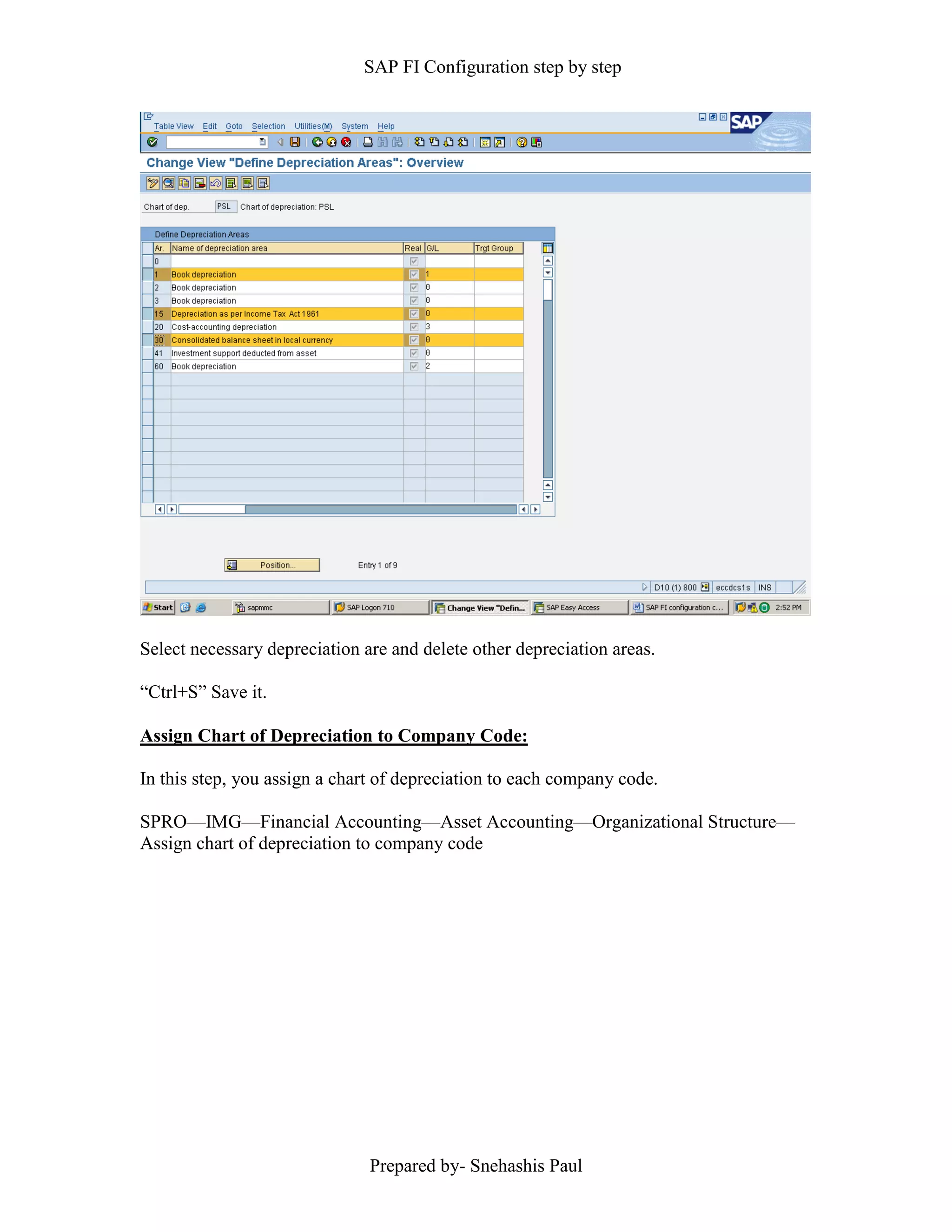 SAP FI Configuration step by step
Prepared by- Snehashis Paul
Select necessary depreciation are and delete other depreciation areas.
“Ctrl+S” Save it.
Assign Chart of Depreciation to Company Code:
In this step, you assign a chart of depreciation to each company code.
SPRO––IMG––Financial Accounting––Asset Accounting––Organizational Structure––
Assign chart of depreciation to company code
 
