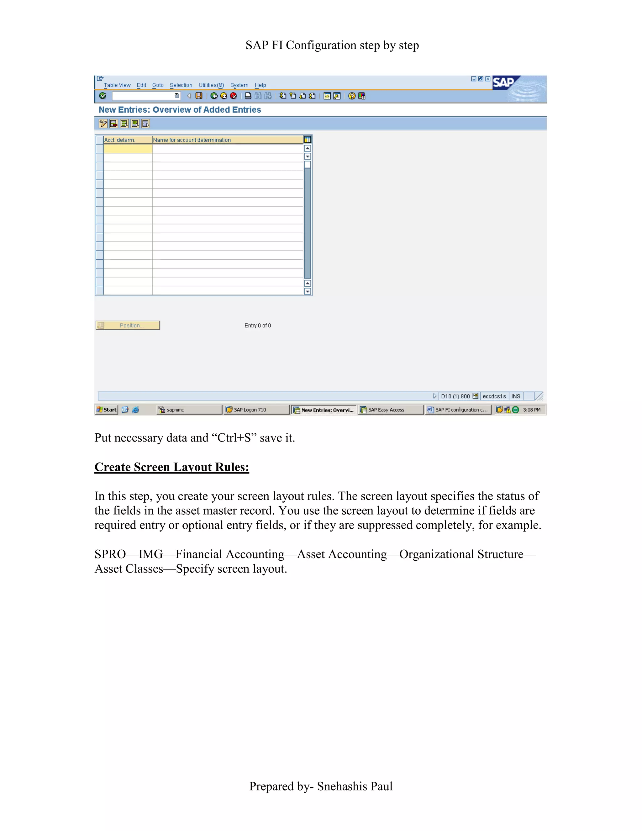 SAP FI Configuration step by step
Prepared by- Snehashis Paul
Put necessary data and “Ctrl+S” save it.
Create Screen Layout Rules:
In this step, you create your screen layout rules. The screen layout specifies the status of
the fields in the asset master record. You use the screen layout to determine if fields are
required entry or optional entry fields, or if they are suppressed completely, for example.
SPRO––IMG––Financial Accounting––Asset Accounting––Organizational Structure––
Asset Classes––Specify screen layout.
 
