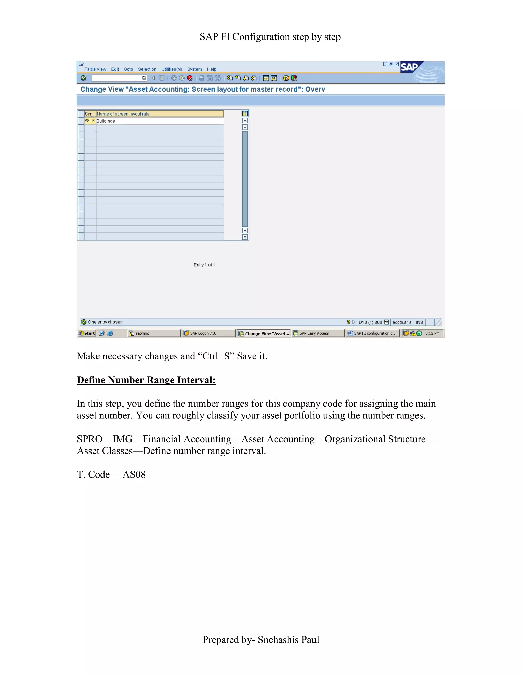 SAP FI Configuration step by step
Prepared by- Snehashis Paul
Make necessary changes and “Ctrl+S” Save it.
Define Number Range Interval:
In this step, you define the number ranges for this company code for assigning the main
asset number. You can roughly classify your asset portfolio using the number ranges.
SPRO––IMG––Financial Accounting––Asset Accounting––Organizational Structure––
Asset Classes––Define number range interval.
T. Code–– AS08
 