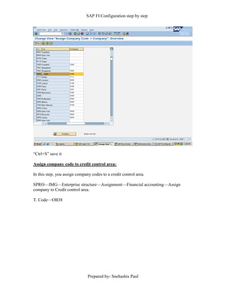SAP FI Configuration step by step
Prepared by- Snehashis Paul
“Ctrl+S” save it
Assign company code to credit control area:
In this step, you assign company codes to a credit control area.
SPRO—IMG––Enterprise structure—Assignment—Financial accounting—Assign
company to Credit control area.
T. Code—OB38
 